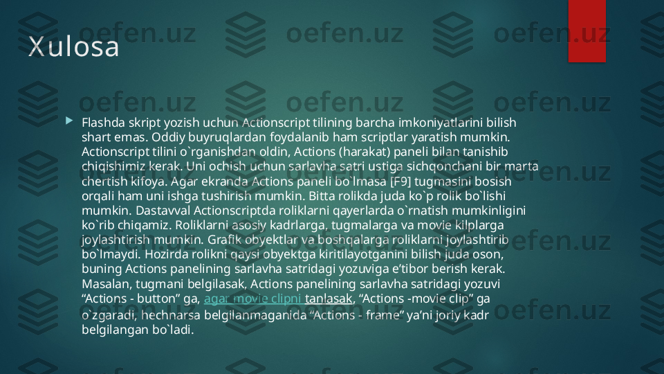 X ulosa

Flashda skript yozish uchun Actionscript tilining barcha imkoniyatlarini bilish 
shart emas. Oddiy buyruqlardan foydalanib ham scriptlar yaratish mumkin. 
Actionscript tilini o`rganishdan oldin, Actions (harakat) paneli bilan tanishib 
chiqishimiz kerak. Uni ochish uchun sarlavha satri ustiga sichqonchani bir marta 
chertish kifoya. Agar ekranda Actions paneli bo`lmasa [F9] tugmasini bosish 
orqali ham uni ishga tushirish mumkin. Bitta rolikda juda ko`p rolik bo`lishi 
mumkin. Dastavval Actionscriptda roliklarni qayerlarda o`rnatish mumkinligini 
ko`rib chiqamiz. Roliklarni asosiy kadrlarga, tugmalarga va movie kilplarga 
joylashtirish mumkin. Grafik obyektlar va boshqalarga roliklarni joylashtirib 
bo`lmaydi. Hozirda rolikni qaysi obyektga kiritilayotganini bilish juda oson, 
buning Actions panelining sarlavha satridagi yozuviga e’tibor berish kerak. 
Masalan, tugmani belgilasak, Actions panelining sarlavha satridagi yozuvi 
“Actions - button” ga,  agar movie  clipni   tanlasak , “Actions -movie clip” ga 
o`zgaradi, hechnarsa belgilanmaganida “Actions - frame” ya’ni joriy kadr 
belgilangan bo`ladi.   