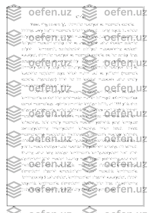 Kirish
  Mavzuning   dolzarbligi,   Ehtimollar   nazariyasi   va   matematik   statistika   –
bir-birga   uzviy   bog’liq   matematik  fanlar   hisoblanadi.   Hozirgi   paytda   bu   sohalar
bo’yicha   olingan   bilimlar   turli   kasb   mutaxassislariga   juda   ham   ham   zurur.   O’z
faoliyatini   maqsadini   aniqlay   olish   va   unga   erishish   uchun   shaxdam   qadamlar
qo’yish   –   kompetentli,   raqobatbardosh   qobiliyatli   mutaxassisning   xarakterli
xususiyati,   ehtimollar   nazariyasi   va   matematik   statistika   esa   har   qanday   fanga
qaraganda   ko’proq   shaxsning   ijobiy   o’zgarishlari   uchun   yordam   beradi.
Ommaviy   tasodifiy   jarayonlar   qonuniyatlarini   (ehtimollar   nazariyasi   fani)   va
kuzatishlar   natijalarini   qayta   ishlash   muhim   usul   va   yo’llarini   (matematik
statistika   o’rganadigan)   bilish   har   bir   kasbdagi   mutaxassis   uchun   amaliy
masalalarni yechishda qo’l keladi.
      Ehtimollar   nazariyasi   va   matematik   statistikani   o’rganishni   esa   avvalo
kombinatorika asoslari bilan tanishmasdan mumkin bo’lmaydi. «Kombinatorika»
atamasi matematikaga Leybnits tomonidan kiritilgan bo’lib, uni 1666 yilda chop
etilgan   «Kombinatorika   san’ati   to’g’risida   mulohazalar»   nomli   kitobida   birinchi
marta   qo’llagan   edi.   Kombinatorik   masalalar   nafaqat   matematika   go’zalligini
ko’rsatishga,   balki   amaliy   matematik   masalarni   yechishda   yangi   kompyuter
texnoogiyalarining   imkoniyatlarini   ko’rsatishga   imkon   beradi.   Diskret
matematikaning   masalalaridan   hisoblangan   kombinatorik   masalalar   ko’pincha
ob’ektlarning turli kombinatorik konfiguratsiyalarini tanlashga va ular orasidan u
yoki bu masala shartigav nuqtai nazaridan eng yaxshisini tanlashga olib kelinadi.
Shuning   uchun   keng   tarqalgan   kombinatorik   konfiguratsiyalarni   hosil   qilish
algoritmlarini   bilish   masalani   butunlay   muvaffaqiyatli   yechishning   zarur   sharti
hisoblanadi.   Ushbu   kurs   ishida   matematika   o’qitishda   kombinatorika
elementlarini   o’rganish   samaradorligini   oshirish   maqsadida   kombinatorika
fanining asosiy 5 tushunchalari, kombinatorikani o’rganish xususiyatlari, o’qitish
jarayonida   kombinatorika   elementlarini   o’rgatish   bilan   birga   o’quvchilarning
ijodiy faolligini oshirish bo’yicha uslubiy tavsiyalar bayon etilgan. 