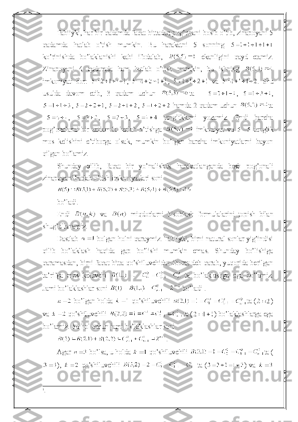 Tabiiyki, har bir qadamda faqat bittadan pog’onani bosib o’tib, zinapoyani 5
qadamda   hatlab   o’tish   mumkin.   Bu   harakatni   5   sonning  
ko’rinishda   bo’laklanishi   kabi   ifodalab,     ekanligini   qayd   etamiz.
Zinapoyani   4   qadamda   ham   hatlab   o’tish   mumkin,   bu   ishning  
imkoniyati   bor:   ,   ,     va   .   Shu
usulda   davom   etib,   3   qadam   uchun   ta   –   ,   ,
,  ,  ,   hamda 2 qadam uchun   ta
– ,   ,   ,     tengliklarni   yozamiz.   Endi   barcha
pog’onalarni   bir   qadamda   hatlab   o’tishga     imkoniyat   va     tenglik
mos   kelishini   e’tiborga   olsak,   mumkin   bo’lgan   barcha   imkoniyatlarni   bayon
qilgan bo’lamiz.
Shunday   qilib,   faqat   bir   yo’nalishda   harakatlanganda   besh   pog’onali
zinapoyani hatlab o’tish imkoniyatlari soni
bo’ladi.  ■
Endi     va     miqdorlarni   hisoblash   formulalarini   topish   bilan
shug’ullanamiz.
Dastlab   bolgan holni qaraymiz. Tabiiyki, birni natural sonlar yig’indisi
qilib   bo’laklash   haqida   gap   bo’lishi   mumkin   emas.   Shunday   bo’lishiga
qaramasdan, birni faqat bitta qo’shiluvchidan iborat deb qarab, yuqorida berilgan
ta’rifga   mos   keluvchi   ta   bo’laklashga   ega   bo’lamiz.
Jami bo’laklashlar soni   bo’ladi 1
.
 bo’lgan holda   qo’shiluvchili  ta ( )
va   qo’shiluvchili  ta ( ) bo’laklashlarga ega
bo’lamiz. Bu hol uchun jami bo’laklashlar soni
.
Agar   bo’lsa, u holda   qo’shiluvchili  ta (
),     qo’shiluvchili   ta  ( )  va  
1
. 