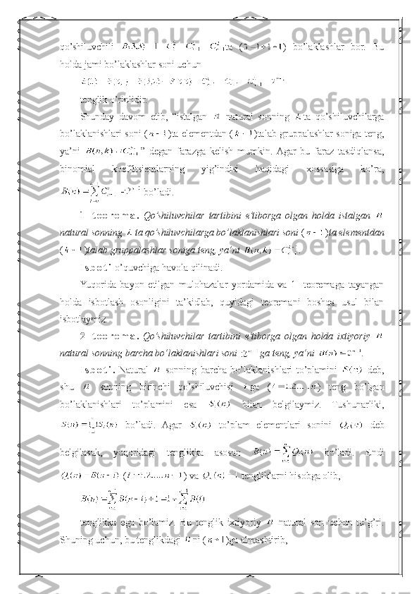 qo’shiluvchili   ta   ( )   bo’laklashlar   bor.   Bu
holda jami bo’laklashlar soni uchun
tenglik o’rinlidir.
Shunday   davom   etib,   “istalgan     natural   sonning   ta   qo’shiluvchilarga
bo’laklanishlari soni ( ) ta elementdan ( ) talab gruppalashlar soniga  teng,
ya’ni   ”   degan   farazga   kelish   mumkin.   Agar   bu   faraz   tasdiqlansa ,
binomial   koeffitsientlarning   yig’indisi   haqidagi   xossasiga   ko’ra,
 bo’ladi.  
1-   t e o r e m a .   Qo’shiluvchilar   tartibini   e’tiborga   olgan   holda   istalgan  
natural sonning  ta qo’shiluvchilarga bo’laklanishlari soni  ( ) ta elementdan
( ) talab gruppalashlar soniga  teng, ya’ni  .
I s b o t i  o’quvchiga havola qilinadi.
Yuqorida   bayon   etilgan   mulohazalar   yordamida   va   1-   teoremaga   tayangan
holda   isbotlash   osonligini   ta’kidlab,   quyidagi   teoremani   boshqa   usul   bilan
isbotlaymiz.
2-   t e o r e m a .   Qo’shiluvchilar   tartibini   e’tiborga   olgan   holda   ixtiyoriy  
natural sonning barcha bo’laklanishlari soni  ga teng, ya’ni  .
I s b o t i .   Natural     sonning   barcha   bo’laklanishlari   to’plamini     deb,
shu     sonning   birinchi   qo’shiluvchisi   ga   ( )   teng   bo’lgan
bo’laklanishlari   to’plamini   esa     bilan   belgilaymiz.   Tushunarliki,
  bo’ladi.   Agar     to’plam   elementlari   sonini     deb
belgilasak,   yuqoridagi   tenglikka   asosan     bo’ladi.   Endi
 ( ) va   tengliklarni hisobga olib,
tenglikka   ega   bo’lamiz.   Bu   tenglik   ixtiyoriy     natural   son   uchun   to’g’ri.
Shuning uchun, bu tenglikdagi  ni ( )ga almashtirib, 