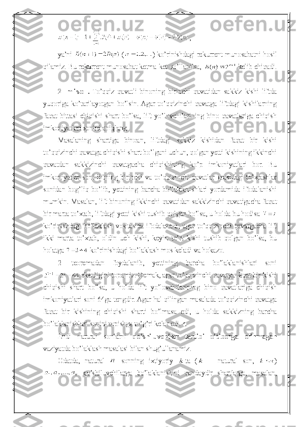 ,
ya’ni   ( ) ko’rinishdagi rekurrent munosabatni hosil
qilamiz. Bu rekurrent munosabat ketma-ket qo’llanilsa,   kelib chiqadi.
■
2-   m i s o l .   To’qqiz   qavatli   binoning   birinchi   qavatidan   sakkiz   kishi   liftda
yuqoriga   ko’tarilayotgan   bo’lsin.  Agar   to’qqizinchi   qavatga   liftdagi   kishilarning
faqat   bittasi   chiqishi   shart   bo’lsa,   lift   yo’lovchilarining   bino   qavatlariga   chiqish
imkoniyatlari sonini aniqlang.
Masalaning   shartiga   binoan,   liftdagi   sakkiz   kishidan   faqat   bir   kishi
to’qqizinchi qavatga chiqishi shart bo’lgani uchun, qolgan yetti kishining ikkinchi
qavatdan   sakkizinchi   qavatgacha   chiqishining   ko’p   imkoniyatlari   bor.   Bu
imkoniyatlar   soni   liftning   birinchi   va   to’qqizinchi   qavatlar   orasidagi   to’xtashlar
sonidan   bog’liq   bo’lib,   yettining   barcha   bo’laklanishlari   yordamida   ifodalanishi
mumkin. Masalan, lift binoning ikkinchi qavatidan sakkizinchi qavatigacha faqat
bir marta to’xtab, liftdagi yetti kishi tushib qolgan bo’lsa, u holda bu hodisa 
ko’rinishdagi  bo’laklash vositasida ifodalanadi;  agar  to’qqizinchi qavatgacha lift
ikki   marta   to’xtab,   oldin   uch   kishi,   keyin   to’rt   kishi   tushib   qolgan   bo’lsa,   bu
holatga   ko’rinishdagi bo’laklash mos keladi va hokazo.
2-   teoremadan   foydalanib,   yettining   barcha   bo’laklanishlari   soni
 ekanligini topamiz. Demak, agar to’qqizinchi qavatga faqat bir kishi
chiqishi   shart   bo’lsa,   u   holda   lift   yo’lovchilarining   bino   qavatlariga   chiqish
imkoniyatlari soni 64ga tengdir. Agar hal qilingan masalada to’qqizinchi qavatga
faqat   bir   kishining   chiqishi   sharti   bo’lmasa   edi,   u   holda   sakkizning   barcha
bo’laklanishlari sonini topishga to’g’ri kelar edi.  ■
Endi   natural   sonlarni   qo’shiluvchilar   tartibi   e’tiborga   olinmagan
vaziyatda bo’laklash masalasi bilan shug’ullanamiz.
Odatda,   natural     sonning   ixtiyoriy   ta   (   –   natural   son,   )
  qo’shiluvchilarga   bo’laklanishini   qandaydir   shartlarga,   masalan, 