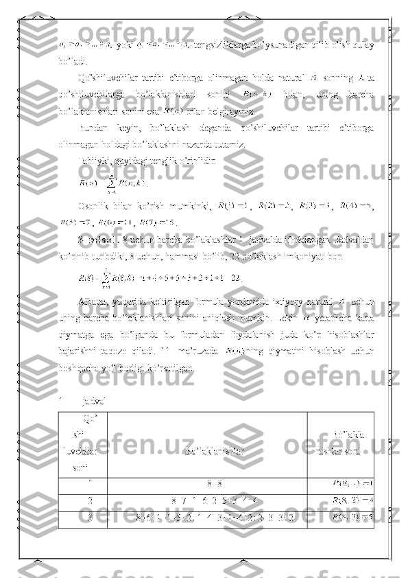  yoki   tengsizliklarga bo’ysunadigan qilib olish qulay
bo’ladi.
Qo’shiluvchilar   tartibi   e’tiborga   olinmagan   holda   natural     sonning   ta
qo’shiluvchilarga   bo’laklanishlari   sonini     bilan,   uning   barcha
bo’laklanishlari sonini esa   bilan belgilaymiz.
Bundan   keyin,   bo’laklash   deganda   qo’shiluvchilar   tartibi   e’tiborga
olinmagan holdagi bo’laklashni nazarda tutamiz.
Tabiiyki, quyidagi tenglik o’rinlidir:
.
Osonlik   bilan   ko’rish   mumkinki,   ,   ,   ,   ,
,  ,  .
3-   m i s o l .   8 uchun barcha bo’laklashlar 1- jadvalda ifodalangan. Jadvaldan
ko’rinib turibdiki, 8 uchun, hammasi bo’lib, 22 bo’laklash imkoniyati bor:
.
Albatta,   yuqorida   keltirilgan   formula   yordamida   ixtiyory   natural     uchun
uning barcha  bo’laklanishlari  sonini  aniqlash  mumkin. Lekin     yetarlicha  katta
qiymatga   ega   bo’lganda   bu   formuladan   foydalanish   juda   ko’p   hisoblashlar
bajarishni   taqozo   qiladi.   11-   ma’ruzada   ning   qiymatini   hisoblash   uchun
boshqacha yo’l borligi ko’rsatilgan.
1- jadval
Qo’
shi-
luvchilar
soni Bo’laklanishlar Bo’lakla
nishlar soni
1 8=8
2 8=7+1=6+2=5+3=4+4
3 8=6+1+1=5+2+1=4+3+1=4+2+2=3+3+2 