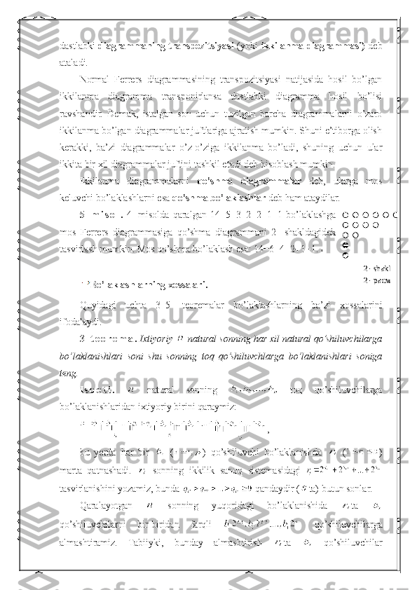 2 -  shakl
2- расмdastlabki   diagrammaning transpozitsiyasi   (yoki   ikkilanma diagrammasi)   deb
ataladi.
Normal   Ferrers   diagrammasining   transpozitsiyasi   natijasida   hosil   bo’lgan
ikkilanma   diagramma   transponirlansa   dastlabki   diagramma   hosil   bo’lisi
ravshandir.   Demak,   istalgan   son   uchun   tuzilgan   barcha   diagrammalarni   o’zaro
ikkilanma bo’lgan diagrammalar juftlariga ajratish mumkin. Shuni e’tiborga olish
kerakki,   ba’zi   diagrammalar   o’z-o’ziga   ikkilanma   bo’ladi,   shuning   uchun   ular
ikkita bir xil diagrammalar juftini tashkil etadi deb hisoblash mumkin.
Ikkilanma   diagrammalarni   qo’shma   diagrammalar   deb,   ularga   mos
keluvchi bo’laklashlarni esa  qo’shma bo’laklashlar  deb ham ataydilar.
5-   m i s o l .   4-   misolda   qaralgan   14=5+3+2+2+1+1   bo’laklashga
mos   Ferrers   diagrammasiga   qo’shma   diagrammani   2-   shakldagidek
tasvirlash mumkin. Mos qo’shma bo’laklash esa: 14=6+4+2+1+1.  ■
  Bo’laklashlarning xossalari. 
Quyidagi   uchta   3–5-   teoremalar   bo’laklashlarning   ba’zi   xossalarini
ifodalaydi.
3-  t e o r e m a .   Ixtiyoriy   natural sonning har xil natural qo’shiluvchilarga
bo’laklanishlari   soni   shu   sonning   toq   qo’shiluvchlarga   bo’laklanishlari   soniga
teng.
I s b o t i .     natural   sonning     toq   qo’shiluvchilarga
bo’laklanishlaridan ixtiyoriy birini qaraymiz:
,
bu   yerda   har   bir     ( )   qo’shiluvchi   bo’laklanishda     ( )
marta   qatnashadi.     sonning   ikkilik   sanoq   sistemasidagi  
tasvirlanishini yozamiz, bunda   qandaydir ( ta) butun sonlar .
Qaralayotgan     sonning   yuqoridagi   bo’laklanishida   ta  
qo’shiluvchilarni   bir-biridan   farqli     qo’shiluvchilarga
almashtiramiz.   Tabiiyki,   bunday   almashtirish   ta     qo’shiluvchilar 