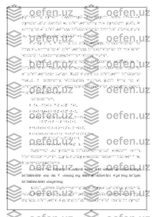 yig’indisining   qiymatini   o’zgartirmaydi.   Shu   jarayonni   barcha  
qiymatlar   uchun   takrorlab   va   qo’shiluvchilarning   mos   qiymatlarini   yozib,  
sonning har xil qo’shiluvchilarga bo’laklanishlaridan birini hosil qilamiz, chunki
,   sonlarning toqligi tufayli   bo’ladi.
Shunday   qilib,     sonning   toq   qo’shiluvchilarga   bo’laklanishlaridan   har
biriga   shu   sonning   har   xil   qo’shiluvchilarga   bo’laklanishlaridan   biri   mos   kelishi
isbotlandi. Bu tasdiqning teskarisini ham isbotlash mumkin.  ■
6-   m i s o l .   3-   misolda   8ning   barcha   bo’laklashlari   keltirilgan   va   bu
bo’laklashlar soni 22ga tengligi ko’rsatilgan edi. 22ta bo’laklashlardan oltitasi har
xil   qo’shiluvchilardan   tuzilgan.   Xuddi   shuncha   toq   qo’shiluvchili   bo’laklashlar
mavjud.   3-   teoremaning   isbotidagidek   mulohaza   yuritib   8ning   har   xil
qo’shiluvchili va toq qo’shiluvchili barcha bo’laklanishlari orasidagi bir qiymatli
moslikni ko’rsatish mumkin.
Haqiqatdan ham,
,
,
,
.  ■
Diagrammali   usul   yordamida   bo’laklashlarning   turli   xossalarini   osonlik
bilan isbotlash mumkin. Quyida shunday xossalardan ikkitasini ifodalovchi 4- va
5- teoremalarni keltiramiz.
4-   t e o r e m a .   Ixtiyoriy     natural   sonni   ta   natural   qo’shiluvchilarga
bo’laklashlar   soni   shu     sonning   eng   katta   qo’shiluvchisi   ga   teng   bo’lgan
bo’laklanishlari soniga teng.
I s b o t i .   Ferrers   diagrammasining   transpozitsiyasi   tushunchasi   yordamida
natural   sonning  ta natural qo’shiluvchilarga bo’laklanishlari va shu sonining
eng   katta   qo’shiluvchisi   ga   teng   bo’lgan   bo’laklanishlari   orasida   bir   qiymatli 
