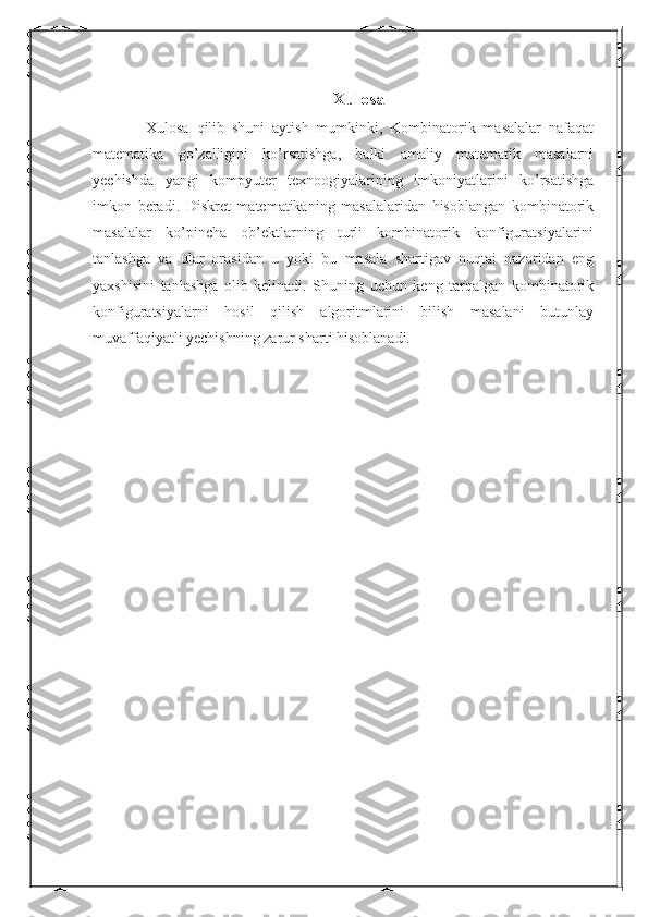 Xulosa
      Xulosa   qilib   shuni   aytish   mumkinki,   Kombinatorik   masalalar   nafaqat
matematika   go’zalligini   ko’rsatishga,   balki   amaliy   matematik   masalarni
yechishda   yangi   kompyuter   texnoogiyalarining   imkoniyatlarini   ko’rsatishga
imkon   beradi.   Diskret   matematikaning   masalalaridan   hisoblangan   kombinatorik
masalalar   ko’pincha   ob’ektlarning   turli   kombinatorik   konfiguratsiyalarini
tanlashga   va   ular   orasidan   u   yoki   bu   masala   shartigav   nuqtai   nazaridan   eng
yaxshisini   tanlashga   olib   kelinadi.   Shuning   uchun   keng   tarqalgan   kombinatorik
konfiguratsiyalarni   hosil   qilish   algoritmlarini   bilish   masalani   butunlay
muvaffaqiyatli yechishning zarur sharti hisoblanadi. 