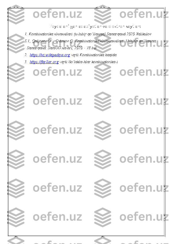 Foydalanilgan adabiyotlar va elektron saytlar:
1. Kombinatorika elementlari (uslubiy qo’llanma) Samarqand-2020 Xalikulov 
S.I., Quljonov O’., Ostonov Q. Kombinatorika elemementlari.  Uslubiy qo’llanma.
- Samarqand: SamDU nashri, 2020. - 78 bet
2.   https://uz.wikipediya.org  sayti Kombinatorika haqida
3.   https://fayllar.org  sayti Bo’laklashlar kombinatorikasi 