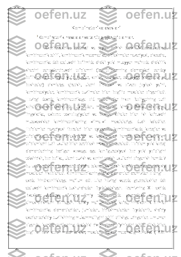 Kombinatorika asoslari
Kombinatorik masalalar va tartiblangan to’plamlar.
        Kombinatorika   predmeti   va   paydo   bo’lish   tarixi.   Matematikaning
kombinatorik tahlil, kombinatorik matematika, birlashmalar nazariyasi, qisqacha,
kombinatorika   deb   ataluvchi   bo’limida   chekli   yoki   muayyan   ma’noda   cheklilik
shartini   qanoatlantiruvchi   to’plamni   (bu   to’plamning   elementlari   qanday
bo’lishining   ahamiyati   yo’q:   harflar,   sonlar,   hodisalar,   qandaydir   predmetlar   va
boshqalar)   qismlarga   ajratish,   ularni   o’rinlash   va   o’zaro   joylash   ya’ni,
kombinatsiyalar,   kombinatorik   tuzilmalar   bilan   bog’liq   masalalar   o’rganiladi.
Hozirgi   davrda   kombinatorikaga   oid   ma’lumotlar   inson   faoliyatining   turli
sohalarida   qo’llanilmoqda.   Jumladan,   matematika,   kimyo,   fizika,   biologiya,
lingvistika,   axborot   texnologiyalari   va   boshqa   sohalar   bilan   ish   ko’ruvchi
mutaxassislar   kombinatorikaning   xilma-xil   masalalariga   duch   keladilar.
To’plamlar   nazariyasi   iboralari   bilan   aytganda,   kombinatorikada   kortejlar   va
to’plamlar,   ularning   birlashmalari   va   kesishmalari   hamda   kortejlar   va   qism
to’plamlarni turli usullar bilan tartiblash masalalari qaraladi. To’plam yoki kortej
elementlarining   berilgan   xossaga   ega   konfiguratsiyasi   bor   yoki   yo’qligini
tekshirish, bor bo’lsa, ularni tuzish va sonini topish usullarini o’rganish hamda 7
bu   usullarni   biror   parametr   bo’yicha   takomillashtirish   kombinatorikaning   asosiy
masalalari hisoblanadi. Kombinatorikaning ba’zi elementlari eramizdan oldingi II
asrda   hindistonliklarga   ma’lum   edi.   Ular   hozirgi   vaqtda   gruppalashlar   deb
ataluvchi   kombinatorik   tushunchadan   foydalanishgan.   Eramizning   XII   asrida
Bxaskara   Acharya   o’zining   ilmiy   tadqiqotlarida   gruppalash   va   o’rin
almashtirishlarni   qo’llagan.   Tarixiy   ma’lumotlarga   ko’ra,   hindistonlik   olimlar
kombinatorika   elementlaridan,   jumladan,   birlashmalardan   foydalanib,   she’riy
asarlar tarkibiy tuzilishining mukammalligini tahlil qilishga uringanlar. Umuman
olganda,   kombinatorikaning   dastlabki   rivoji   qimor   o’yinlarini   tahlil   qilish   bilan
bog’liq. Ba’zi atoqli matematiklar, masalan, fransuz matematigi B.Paskal (1623- 