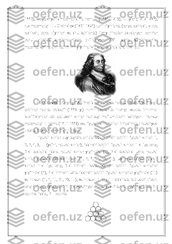 1662), sveytasriyalik matematik Ya.Bernulli (1654- 1705), L.Eyler (1707-1783),
rus matematigi P.L.Chebishev (1821-1894) turli o’yinlarda (tanga tashlash, soqqa
tashlash,   qarta   o’yinlari   va   shu   kabilarda)   ilmiy   jihatdan   asoslangan   qarorlar
qabul   qilishda   kombinatorikani   qo’llashgan.   XVII   asrda   kombinatorika
matematikaning alohida bir ilmiy yo’nalishi sifatida shakllana boshladi.
      Blez   Paskal   o’zining   “Arifmetik   uchburchak   haqida   traktat”   va   “Sonli
tartiblar   haqida   traktat”   (1665   y.)   nomli   asarlarida   hozirgi   vaqtda   binomial
koeffitsientlar   deb   ataluvchi   sonlar   haqidagi   ma’lumotlarni   keltirgan.   Fransuz
matematigi P.Ferma (1601-1665) esa figurali sonlar bilan birlashmalar nazariyasi
orasida bog’lanish borligini bilgan.
      Figurali sonlar quyidagicha aniqlanadi. Birinchi tartibli figurali sonlar: 1,
2, 3, 4, 5, … (ya’ni, natural sonlar); ikkinchi tartibli figurali sonlar: 1-si 1ga teng,
2-si   dastlabki   ikkita   natural   sonlar   yig’indisi   (3),   3-si   dastlabki   uchta   natural
sonlar   yig’indisi   (6)   va   hokazo   (1,   3,   6,   10,   15,   …);   uchinchi   tartibli   figurali
sonlar:   1-si   1ga   teng,   2-si   birinchi   ikkita   ikkinchi   tartibli   figurali   sonlarlar
yig’indisi (4), 3-si birinchi uchta ikkinchi tartibli figurali sonlarlar yig’indisi (10)
va hokazo (1, 4, 10, 20, 35, …); va hokazo. 1-misol. Tekislikda radiuslari o’zaro
teng  bo’lgan   aylanalar   bir-   biriga  uringan  holda  yuqoridan  1  -  qatorda  bitta,  2  -
qatorda ikkita, 3 – qatorda 