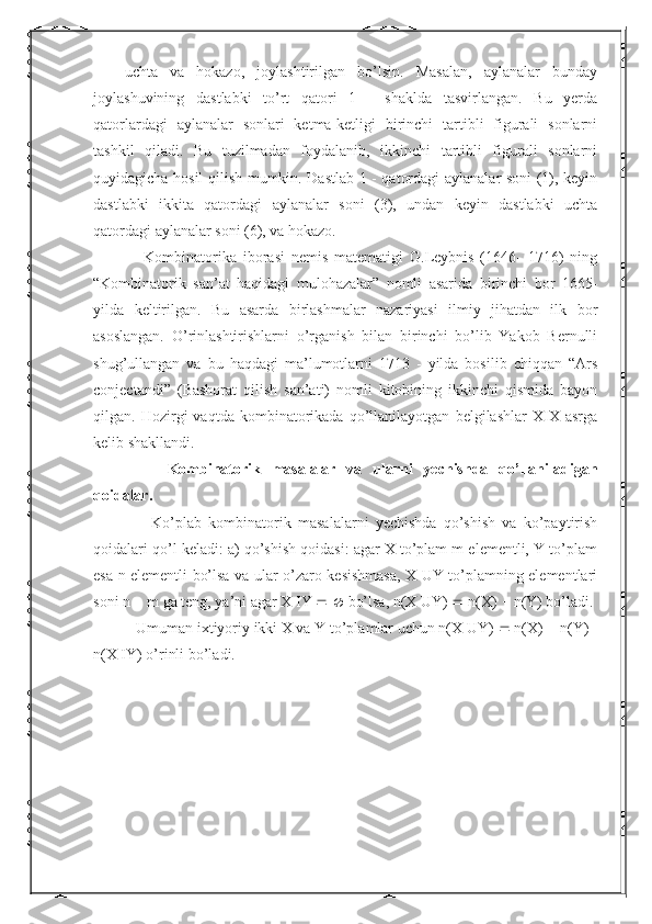 uchta   va   hokazo,   joylashtirilgan   bo’lsin.   Masalan,   aylanalar   bunday
joylashuvining   dastlabki   to’rt   qatori   1   -   shaklda   tasvirlangan.   Bu   yerda
qatorlardagi   aylanalar   sonlari   ketma-ketligi   birinchi   tartibli   figurali   sonlarni
tashkil   qiladi.   Bu   tuzilmadan   foydalanib,   ikkinchi   tartibli   figurali   sonlarni
quyidagicha hosil qilish mumkin. Dastlab 1 - qatordagi aylanalar soni (1), keyin
dastlabki   ikkita   qatordagi   aylanalar   soni   (3),   undan   keyin   dastlabki   uchta
qatordagi aylanalar soni (6), va hokazo.
      Kombinatorika   iborasi   nemis   matematigi   G.Leybnis   (1646-   1716)   ning
“Kombinatorik   san’at   haqidagi   mulohazalar”   nomli   asarida   birinchi   bor   1665-
yilda   keltirilgan.   Bu   asarda   birlashmalar   nazariyasi   ilmiy   jihatdan   ilk   bor
asoslangan.   O’rinlashtirishlarni   o’rganish   bilan   birinchi   bo’lib   Yakob   Bernulli
shug’ullangan   va   bu   haqdagi   ma’lumotlarni   1713   -   yilda   bosilib   chiqqan   “Ars
conjectandi”   (Bashorat   qilish   san’ati)   nomli   kitobining   ikkinchi   qismida   bayon
qilgan.   Hozirgi   vaqtda   kombinatorikada   qo’llanilayotgan   belgilashlar   XIX   asrga
kelib shakllandi.
        Kombinatorik   masalalar   va   ularni   yechishda   qo’llaniladigan
qoidalar.
        Ko’plab   kombinatorik   masalalarni   yechishda   qo’shish   va   ko’paytirish
qoidalari qo’l keladi: a) qo’shish qoidasi: agar X to’plam m elementli, Y to’plam
esa n elementli bo’lsa va ular o’zaro kesishmasa, X UY to’plamning elementlari
soni n    m ga teng, ya’ni agar X   Y       bo’lsa, n(X UY)    n(X)    n(Y) bo’ladi. 
    Umuman ixtiyoriy ikki X va Y to’plamlar uchun n(X UY)    n(X)    n(Y)  
n(X   Y) o’rinli bo’ladi.  