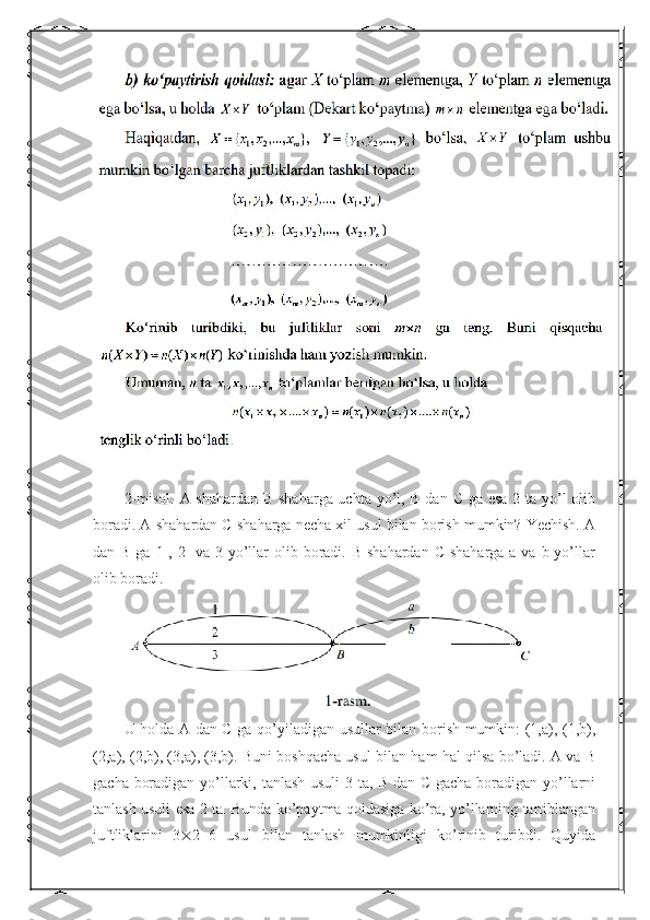 2-misol. A shahardan B shaharga uchta yo’l, B dan C ga esa  2 ta yo’l olib
boradi. A shahardan C shaharga necha xil usul bilan borish mumkin? Yechish. A
dan B ga  1-, 2-  va 3-yo’llar  olib boradi. B  shahardan C  shaharga a va b yo’llar
olib boradi.
U holda A dan C ga qo’yiladigan usullar bilan borish mumkin: (1,a), (1,b),
(2,a), (2,b), (3,a), (3,b). Buni boshqacha usul bilan ham hal qilsa bo’ladi. A va B
gacha boradigan yo’llarki, tanlash usuli 3 ta, B dan C gacha boradigan yo’llarni
tanlash usuli esa 2 ta. Bunda ko’paytma qoidasiga ko’ra, yo’llarning tartiblangan
juftliklarini   3  2=6   usul   bilan   tanlash   mumkinligi   ko’rinib   turibdi.   Quyida 