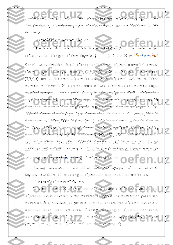 kombinatorik   masalalardan   o’rin   almashtirishlar,   takrorlanmaydigan   o’rin
almashtirishlar,   takrorlanmaydigan   o’rinlashtirishlar   va   guruhlashlarni   ko’rib
chiqamiz.
Takrorsiz o’rin almashtirishlar.
Agar   chekli   X   to’plamning   elementlari   qandaydir   yo’l   bilan   raqamlangan
bo’lsa,   uni   tartiblangan   to’plam   deymiz:   {   ,   ,...,   }.   1   2   n   X      .
Kortej   tushunchasidan   farqli   o’laroq   tartiblangan   to’plam   elemetlari   orasida
o’zaro tenglari bo’lmaydi. Masalan, (2,3,2,4,5) kortej tartiblangan to’plam emas,
(2,3,4,5)   esa   tartiblangan   to’plam   bo’ladi.   Bitta   to’plamni   turlicha   tartiblash
mumkin. m elementli  X to’plamni necha xil usul  bilan tartiblash mumkin degan
masalani qaraymiz. Har bir tartiblash quyidagicha amalga oshiriladi. To’plamning
qaysi bir elementini 1-nomer bilan, qaysi birini 2-nomer bilan va hokazo qaysi bir
elementini   m   nomer   bilan   belgilaymiz.   Agar   birinchi   element   tanlangan   bo’lsa,
ikkinchi elementni tanlash (m–1) ta elementning ichidan olinadi. Demak, birinchi
element m usul bilan, ikkinchisi esa (m–1) usul bilan tanlanadi. Uchinchi element
(m–2) usul bilan va hokazo oxirgi element m-o’rinni egallaydi. Masalan, {5,6,7}
elementli   to’plam   quyidagicha   tartiblanadi   567,   657,   756   –   birinchi   element   3
usul   bilan   olindi.   657,   756   –   ikkinchi   element   2   usul   bilan   tanlandi.   Oxirgi
tartiblash   765   bo’ladi.   Umumiy   holda   ko’paytirish   qoidasiga   asosan   tartiblash
usulining umumiy soni  =m (m-1)...1 m! ga teng bo’ladi. 
Bunday   tartiblash   m   elementdan   takrorlanmaydigan   o’rin   almashtirish
deyiladi. Bunda har bir tartiblangan to’plamning elementlari turlicha bo’ladi.
   Takrorsiz o’rinlashtirishlar.
Endi  m  elementli  X to’plam elementlaridan nechta k elementli  tartiblangan
to’plamlar   tuzish   mumkin   degan   masalani   qaraymiz.   Bu   masalaning   yuqoridagi
masaladan farqi shundaki, bu yerda k elementli tartiblangan to’plamni tuzish k ta
elementni   olish   bilan   tugallanadi.   Bunday   tartiblangan   to’plamlarning   sonini
topish uchun k ta m, m–1, m–2, …, m–k+1 sonlarni ko’paytirish yetarli (chunki
{m, m–1, m–2,…,m–k+1} to’plamda k ta element mavjud). 
