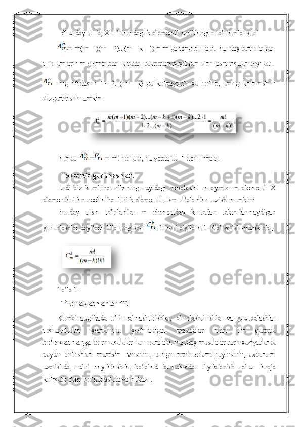    Shunday qilib, X to’plamdagi k elementli tartiblangan to’plamlar soni 
   m(m    1)(m      2)...(m      k    1) n m ga teng bo’ladi. Bunday tartiblangan
to’plamlarni m elementdan k tadan takrorlanmaydigan o’rinlashtirishlar deyiladi. 
  ning   ifodasini   1    2...(m      k)   ga   ko’paytirib   va   bo’lib,   uning   ko’rinishini
o’zgartirish mumkin:
Bunda        m! bo’ladi, bu yerda 0!=1 deb olinadi.
   Takrorsiz guruhlashlar.
Endi   biz   kombinatorikaning   quyidagi   masalasini   qaraymiz:   m   elementli   X
elementlaridan nechta har biri k elementli qism to’plamlar tuzish mumkin?
Bunday   qism   to’plamlar   m   elementdan   k   tadan   takrorlanmaydigan
guruhlashlar deyiladi. Ularning soni    bilan belgilanadi. Ko’rsatish mumkinki,
bo’ladi.
   Bo’laklashlar ta’rifi.  
Kombinatorikada   o’rin   almashtirishlar,   o’rinlashtirishlar   va   gruppalashlar
tushunchalari   yordamida   yechiladigan   masalalar   bilan   bir   qatorda
bo’laklashlar ga  doir masalalar ham qaraladi. Bunday masalalar turli vaziyatlarda
paydo   bo’lishlari   mumkin.   Masalan,   qutiga   predmetlarni   joylashda,   axborotni
uzatishda,   pulni   maydalashda,   ko’phad   formulasidan   foydalanish   uchun   daraja
ko’rsatkichini bo’laklashda va hokazo. 