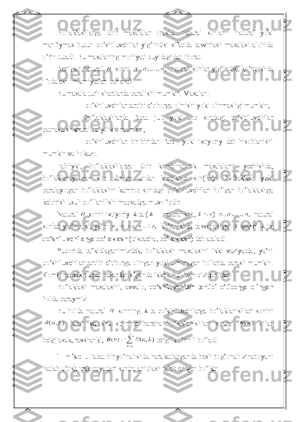 Bo’laklashlarga   doir   masalalar   orasida   natural   sonlarni   natural   yoki
manfiymas   butun   qo’shiluvchilar   yig’indisi   sifatida   tasvirlash   masalasi   alohida
o’rin tutadi. Bu masalaning mohiyati quyidagidan iborat.
Berilgan   natural     sonni     natural   s onlar   yig’indisi   ko’rinishda
ifodalash imkoniyatlari qancha?
Bu masala turli shartlarda qaralishi mumkin. Masalan:
- qo’shiluvchilar tartibi e’tiborga olinishi yoki olinmasligi mumkin;
- bo’laklashlarda   faqat   juft   yoki   toq   sondagi   qo’shiluvchilar
qatnashish sharti qo’yilishi mumkin;
- qo’shiluvchilar   bir-biridan   farqli   yoki   ixtiyoriy   deb   hisoblanishi
mumkin va hokazo.
Tabiiyki,   bo’laklashlarga   doir   kombinatorik   masalalarni   yechishda,
bo’laklanayotgan   son   o’rniga   undan   kichikroq   son(lar)ni   bo’laklash   yoki
qaralayotgan   bo’laklashni   kamroq   sondagi   qo’shiluvchilari   bo’lgan   bo’laklashga
keltirish usuli qo’llanilishi maqsadga muvofiqdir.
Natural   sonni ixtiyoriy  ta (  – natural son,  )   natural
sonlar   yig’indisi,   ya’ni     ko’rinishda   tasvirlashga     sonni   ta
qo’shiluvchilarga bo’laklash  (qisqacha,  bo’laklash ) deb ataladi.
Yuqorida   ta’kidlaganimizdek,   bo’laklash   masalasini   ikki   vaziyatda,   ya’ni
qo’shiluvchilar tartibi e’tiborga olingan yoki olinmagan hollarda qarash mumkin.
Kombinatorik nuqtai nazardan olganda ikkala hol ham qiziqarlidir.
Bo’laklash   masalasini,   avvalo,   qo’shiluvchilar   tartibi   e’tiborga   olingan
holda qaraymiz.
Bu   holda   natural     sonning   ta   qo’shiluvchilarga   bo’laklanishlari   sonini
  bilan   va   shu   sonning   barcha   bo’laklanishlari   sonini     bilan
belgilasak, ravshanki,   tenglik o’rinli bo’ladi.
1-  m i s o l .  Faqat bir yo’nalishda harakatlanganda besh pog’onali zinapoyani
hatlab o’tish imkoniyatlari sonini aniqlash talab etilgan bo’lsin. 