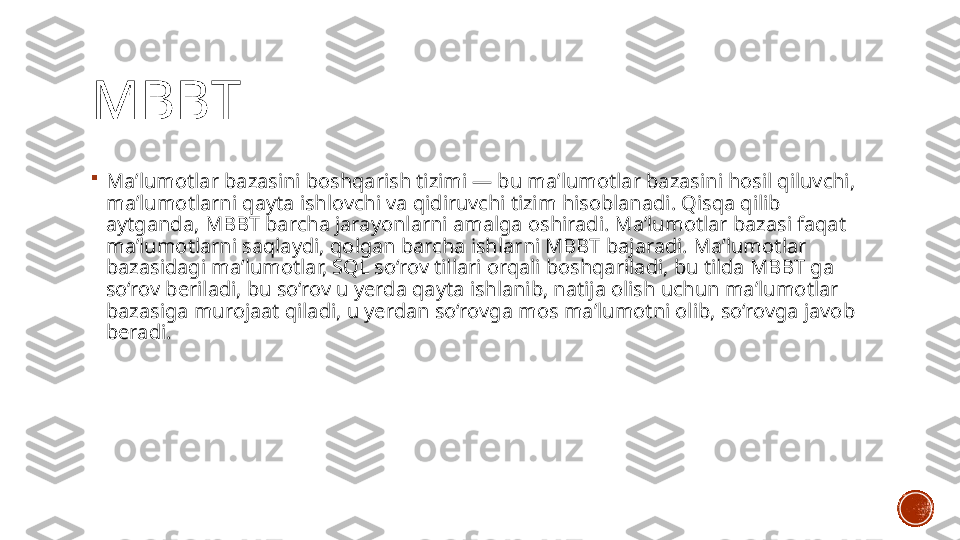 MBBT

Maʼlumotlar bazasini boshqarish tizimi — bu maʼlumotlar bazasini hosil qiluvchi, 
maʼlumotlarni qayta ishlovchi va qidiruvchi tizim hisoblanadi. Qisqa qilib 
aytganda, MBBT barcha jarayonlarni amalga oshiradi. Maʼlumotlar bazasi faqat 
maʼlumotlarni saqlaydi, qolgan barcha ishlarni MBBT bajaradi. Maʼlumotlar 
bazasidagi maʼlumotlar, SQL so‘rov tillari orqali boshqariladi, bu tilda MBBT ga 
so‘rov beriladi, bu so‘rov u yerda qayta ishlanib, natija olish uchun maʼlumotlar 
bazasiga murojaat qiladi, u yerdan so‘rovga mos maʼlumotni olib, so‘rovga javob 
beradi. 