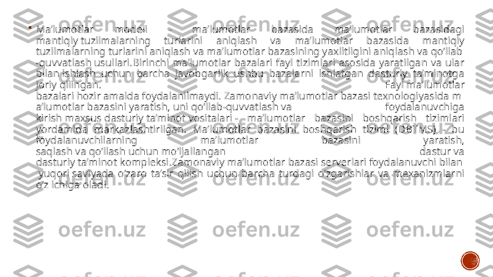 
Ma’lumotlar  modeli  -  ma’lumotlar  bazasida  ma’lumotlar  bazasidagi 
mantiqiy tuzilmalarning  turlarini  aniqlash  va  ma’lumotlar  bazasida  mantiqiy 
tuzilmalarning turlarini aniqlash va ma’lumotlar bazasining yaxlitligini aniqlash va qo‘llab
-quvvatlash usullari.Birinchi  ma’lumotlar  bazalari  fayl  tizimlari  asosida  yaratilgan  va  ular 
bilan ishlash  uchun  barcha  javobgarlik  ushbu  bazalarni  ishlatgan  dasturiy  ta’minotga 
joriy qilingan.  Fayl ma’lumotlar 
bazalari hozir amalda foydalanilmaydi. Zamonaviy ma’lumotlar bazasi texnologiyasida m
a’lumotlar bazasini yaratish, uni qo‘llab-quvvatlash va  foydalanuvchiga 
kirish maxsus dasturiy ta’minot vositalari -  ma’lumotlar  bazasini  boshqarish  tizimlari 
yordamida  markazlashtirilgan.  Ma’lumotlar  bazasini  boshqarish  tizimi  (DBTMS)  -  bu 
foydalanuvchilarning  ma’lumotlar  bazasini  yaratish, 
saqlash va qo‘llash uchun mo‘ljallangan  dastur va 
dasturiy ta’minot kompleksi.Zamonaviy ma’lumotlar bazasi serverlari foydalanuvchi bilan
 yuqori saviyada  o‘zaro  ta’sir  qilish  uchun  barcha  turdagi  o‘zgarishlar  va  mexanizmlarni 
o‘z ichiga oladi. 