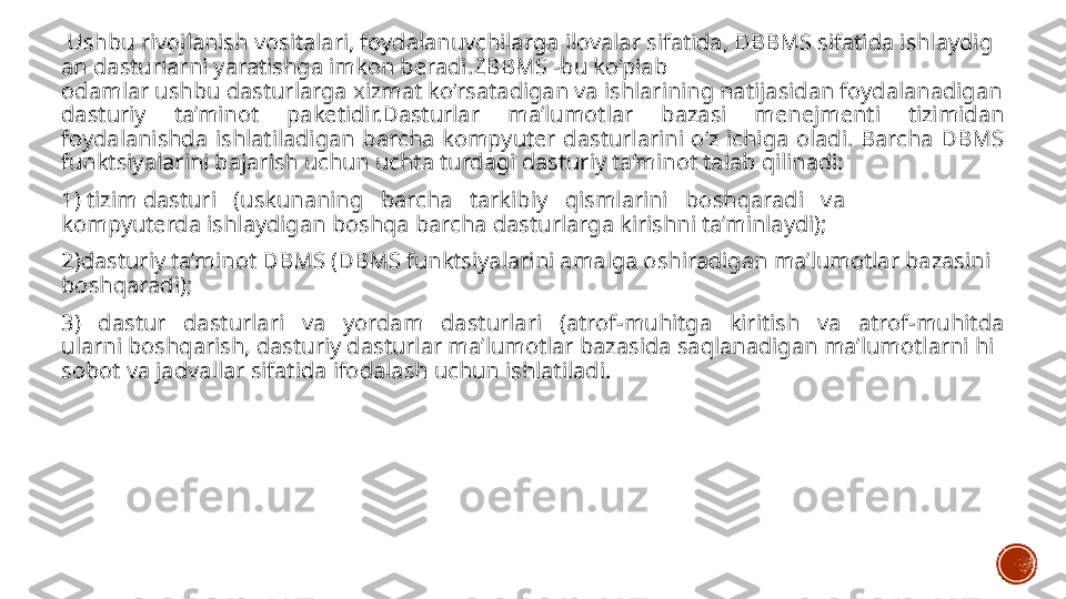   Ushbu rivojlanish vositalari, foydalanuvchilarga ilovalar sifatida, DBBMS sifatida ishlaydig
an dasturlarni yaratishga imkon beradi.ZBBMS -bu ko‘plab 
odamlar ushbu dasturlarga xizmat ko‘rsatadigan va ishlarining natijasidan foydalanadigan 
dasturiy  ta’minot  paketidir.Dasturlar  ma’lumotlar  bazasi  menejmenti  tizimidan 
foydalanishda  ishlatiladigan  barcha  kompyuter  dasturlarini  o‘z  ichiga  oladi.  Barcha  DBMS 
funktsiyalarini bajarish uchun uchta turdagi dasturiy ta’minot talab qilinadi:
1) tizim dasturi   (uskunaning   barcha   tarkibiy   qismlarini   boshqaradi   va 
kompyuterda ishlaydigan boshqa barcha dasturlarga kirishni ta’minlaydi);
2)dasturiy ta’minot DBMS (DBMS funktsiyalarini amalga oshiradigan ma’lumotlar bazasini 
boshqaradi);
3)  dastur  dasturlari  va  yordam  dasturlari  (atrof-muhitga  kiritish  va  atrof-muhitda 
ularni boshqarish, dasturiy dasturlar ma’lumotlar bazasida saqlanadigan ma’lumotlarni hi
sobot va jadvallar sifatida ifodalash uchun ishlatiladi. 