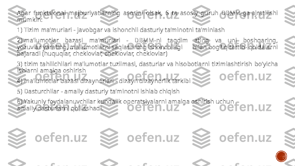 Agar  funktsional  majburiyatlarning  asosini  olsak,  6  ta  asosiy  guruh  DBMM-ga ajratilishi 
mumkin:
1) Tizim ma’murlari - javobgar va ishonchli dasturiy ta’minotni ta’minlash
2) ma’lumotlar  bazasi  ma’murlari  -  DBMM-ni  taqdim  eting  va  uni  boshqaring, 
yozuvlar yarating, ma’lumotlarni saqlashning ishonchliligi  bilan bog‘liq tartib- qoidalarni 
bajaradi (huquqlar, cheklovlar, cheklovlar, cheklovlar)
3)  tizim tahlilchilari ma’lumotlar tuzilmasi, dasturlar va hisobotlarni  tizimlashtirish  bo‘yicha 
ishlarni amalga oshirish
4) ma’lumotlar bazasi dizaynerlari - dizayn dizaynerlik tarkibi
5) Dasturchilar - amaliy dasturiy ta’minotni ishlab chiqish
6) Yakuniy foydalanuvchilar kundalik operatsiyalarni amalga oshirish uchun 
amaliy dasturlarni qo‘llashadi. 