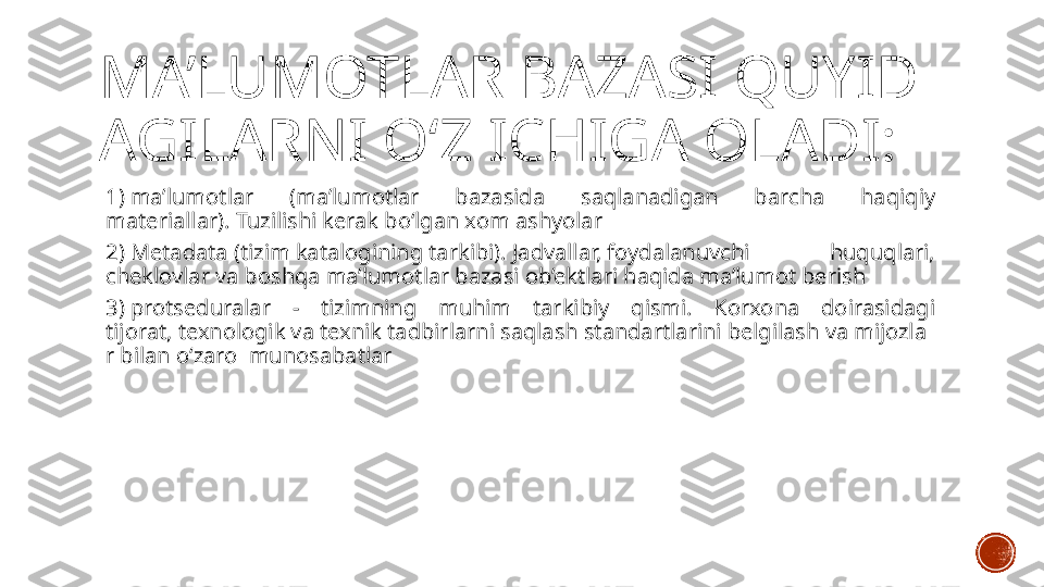 MA’LUMOTLAR BAZASI QUYID
AGILARNI O‘Z ICHIGA OLADI:
1) ma’lumotlar  (ma’lumotlar  bazasida  saqlanadigan  barcha  haqiqiy 
materiallar). Tuzilishi kerak bo‘lgan xom ashyolar
2) Metadata (tizim katalogining tarkibi). Jadvallar, foydalanuvchi  huquqlari, 
cheklovlar va boshqa ma’lumotlar bazasi ob’ektlari haqida ma’lumot berish
3) protseduralar  -  tizimning  muhim  tarkibiy  qismi.  Korxona  doirasidagi 
tijorat, texnologik va texnik tadbirlarni saqlash standartlarini belgilash va mijozla
r bilan o‘zaro  munosabatlar 