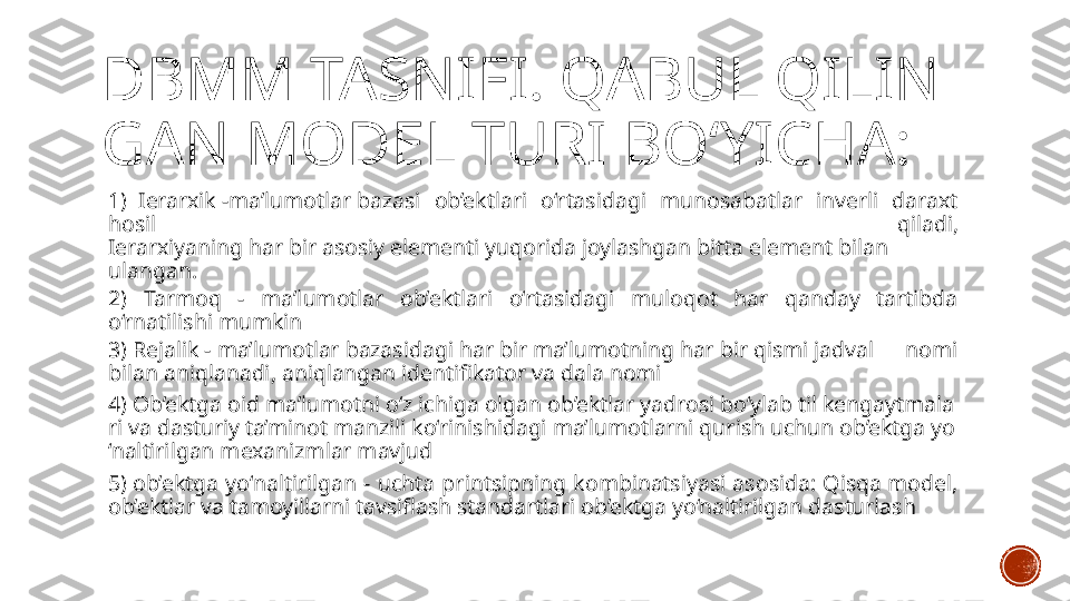 DBMM TASNIFI. QABUL QILIN
GAN MODEL TURI BO‘YICHA:
1)  Ierarxik -ma’lumotlar bazasi  ob’ektlari  o‘rtasidagi  munosabatlar  inverli  daraxt 
hosil  qiladi, 
Ierarxiyaning har bir asosiy elementi yuqorida joylashgan bitta element bilan 
ulangan.
2)  Tarmoq  -  ma’lumotlar  ob’ektlari  o‘rtasidagi  muloqot  har  qanday  tartibda 
o‘rnatilishi mumkin
3) Rejalik - ma’lumotlar bazasidagi har bir ma’lumotning har bir qismi jadval  nomi 
bilan aniqlanadi, aniqlangan identifikator va dala nomi
4) Ob’ektga oid ma’lumotni o‘z ichiga olgan ob’ektlar yadrosi bo‘ylab til kengaytmala
ri va dasturiy ta’minot manzili ko‘rinishidagi ma’lumotlarni qurish uchun ob’ektga yo
‘naltirilgan mexanizmlar mavjud
5) ob’ektga  yo‘naltirilgan  -  uchta  printsipning  kombinatsiyasi  asosida:  Qisqa model, 
ob’ektlar va tamoyillarni tavsiflash standartlari ob’ektga yo‘naltirilgan dasturlash 