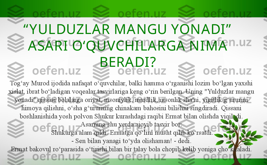 “ Y ULDUZLA R MAN GU YON ADI ”  
ASARI   O‘QUVCHILARGA N IMA  
BERADI?
Tog‘ay Murod ijodida nafaqat o‘quvchilar, balki hamma o‘rganishi lozim bo‘lgan yaxshi 
xislat, ibrat bo‘ladigan voqealar tasvirlariga keng o‘rin berilgan. Uning "Yulduzlar mangu 
yonadi" qissasi bolalarga oriyat, insoniylik, mardlik, insonlik sha'ni, yigitlik g‘ururini 
himoya qilishni, o‘sha g‘ururning chinakam bahosini bilishni singdiradi. Qissani 
boshlanishida yosh polvon Shukur kurashdagi raqibi Ermat bilan olishda yiqiladi. 
Asarning shu yerda ajoyib tasvir bor:
  Shukurga alam qildi. Ermatga qo‘lini musht qilib ko‘rsatdi.
- Sen bilan yanagi to‘yda olishaman! - dedi.
Ermat bakovul ro‘parasida o‘tirishi bilan bir talay bola chopib kelib yoniga cho‘kkaladi. 