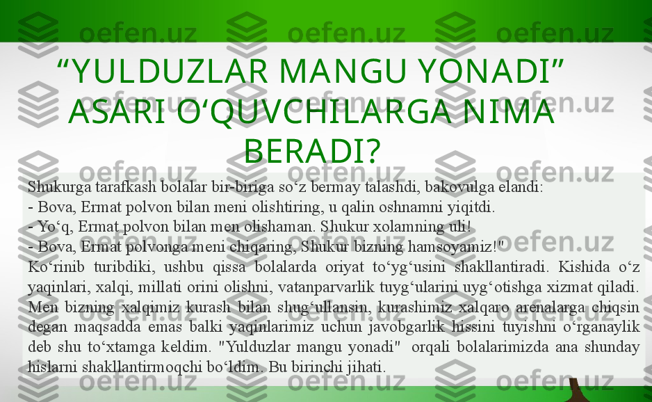 “ Y ULDUZLA R MAN GU YON ADI ”  
ASARI   O‘QUVCHILARGA N IMA  
BERADI?
Shukurga tarafkash bolalar bir-biriga so‘z bermay talashdi, bakovulga elandi:
- Bova, Ermat polvon bilan meni olishtiring, u qalin oshnamni yiqitdi.
- Yo‘q, Ermat polvon bilan men olishaman. Shukur xolamning uli!
- Bova, Ermat polvonga meni chiqaring, Shukur bizning hamsoyamiz!"
Ko‘rinib  turibdiki,  ushbu  qissa  bolalarda  oriyat  to‘yg‘usini  shakllantiradi.  Kishida  o‘z 
yaqinlari, xalqi, millati orini olishni, vatanparvarlik tuyg‘ularini uyg‘otishga xizmat qiladi. 
Men  bizning  xalqimiz  kurash  bilan  shug‘ullansin,  kurashimiz  xalqaro  arenalarga  chiqsin 
degan  maqsadda  emas  balki  yaqinlarimiz  uchun  javobgarlik  hissini  tuyishni  o‘rganaylik 
deb  shu  to‘xtamga  keldim.  "Yulduzlar  mangu  yonadi"   orqali  bolalarimizda  ana  shunday 
hislarni shakllantirmoqchi bo‘ldim. Bu birinchi jihati. 