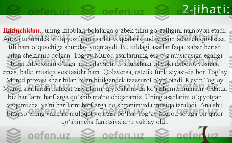 2-j i h a t i :
Ikkinchidan ,  uning kitoblari bolalarga o‘zbek tilini go‘zalligini namoyon etadi. 
Anovi tuxumdek silliq yozilgan asarlar voqealari qanday esimizdan chiqib ketsa, 
tili ham o‘quvchiga shunday yuqmaydi. Bu xildagi asarlar faqat xabar berish 
bilan cheklanib qolgan. Tog‘ay Murod asarlarining esa o‘z musiqasiga egaligi 
bilan kitobxonni o‘ziga jalb qilayapti. U shunchaki til yoki axborot vositasi 
emas, balki musiqa vositasidir ham. Qolaversa, estetik funktsiyasi-da bor. Tog‘ay 
Murod prozasi she'r bilan bilan bitilgandek taassurot o‘yg‘otadi. Keyin Tog‘ay 
Murod asarlarida nafaqat tasvirlarni, qiyofalarni-da ko‘rishimiz mumkin. Odatda 
biz harflarni harflarga qo‘shib ma'no chiqaramiz. Uning asarlarini o‘qiyotgan 
vaqtimizda, ya'ni harflarni harflarga qo‘shganimizda musiqa taraladi. Ana shu 
bitta so‘zning vazifasi muloqot vositasi bo‘lsa, Tog‘ay Murod so‘zga bir qator 
qo‘shimcha funktsiyalarni yuklay oldi. 