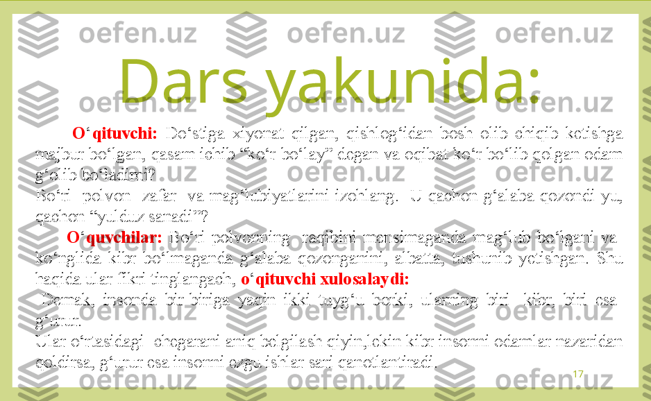 17          O ‘ qituvchi:  Do‘stiga  xiyonat  qilgan,  qishlog‘idan  bosh  olib  chiqib  ketishga 
majbur bo‘lgan, qasam ichib “ko‘r bo‘lay” degan va oqibat ko‘r bo‘lib qolgan odam 
g‘olib bo‘ladimi?
Bo‘ri    polvon    zafar    va  mag‘lubiyatlarini  izohlang.    U  qachon  g‘alaba  qozondi-yu, 
qachon “yulduz sanadi”?
          O ‘ quvchilar:  Bo‘ri  polvonning    raqibini  mensimaganda  mag‘lub  bo‘lgani  va   
ko‘nglida  kibr  bo‘lmaganda  g‘alaba  qozonganini,  albatta,  tushunib  yetishgan.  Shu 
haqida ular fikri tinglangach,  o ‘ qituvchi xulosalaydi:
-Demak,  insonda  bir-biriga  yaqin  ikki  tuyg‘u  borki,  ularning  biri-  kibr,  biri  esa- 
g‘urur.
Ular o‘rtasidagi  chegarani aniq belgilash qiyin,lekin kibr insonni odamlar nazaridan 
qoldirsa, g‘urur esa insonni ezgu ishlar sari qanotlantiradi. Dars yakunida: 