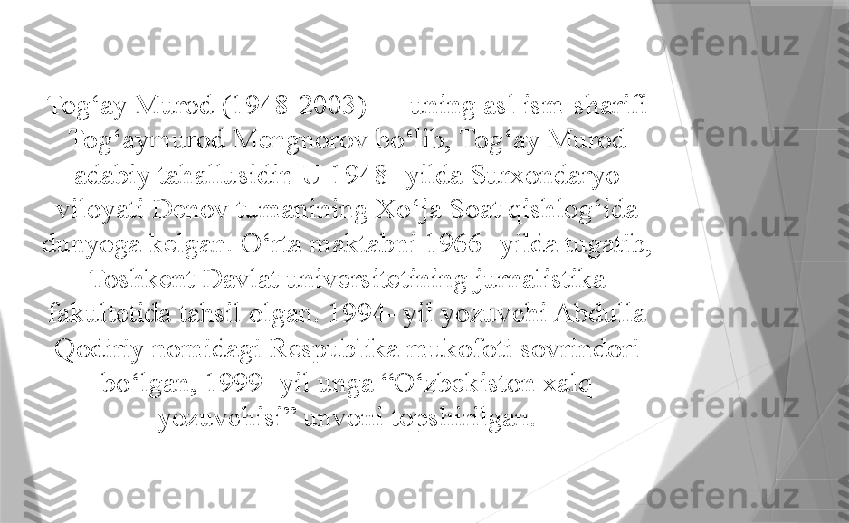 Tog‘ay Murod (1948-2003) — uning asl ism-sharifi 
Tog‘aymurod Mengnorov bo‘lib, Tog‘ay Murod 
adabiy tahallusidir. U 1948- yilda Surxondaryo 
viloyati Denov tumanining Xo‘ja Soat qishlog‘ida 
dunyoga kelgan. O‘rta maktabni 1966- yilda tugatib, 
Toshkent Davlat universitetining jurnalistika 
fakultetida tahsil olgan. 1994- yil yozuvchi Abdulla 
Qodiriy nomidagi Respublika mukofoti sovrindori 
bo‘lgan, 1999- yil unga “O‘zbekiston xalq 
yozuvchisi” unvoni topshirilgan.                 