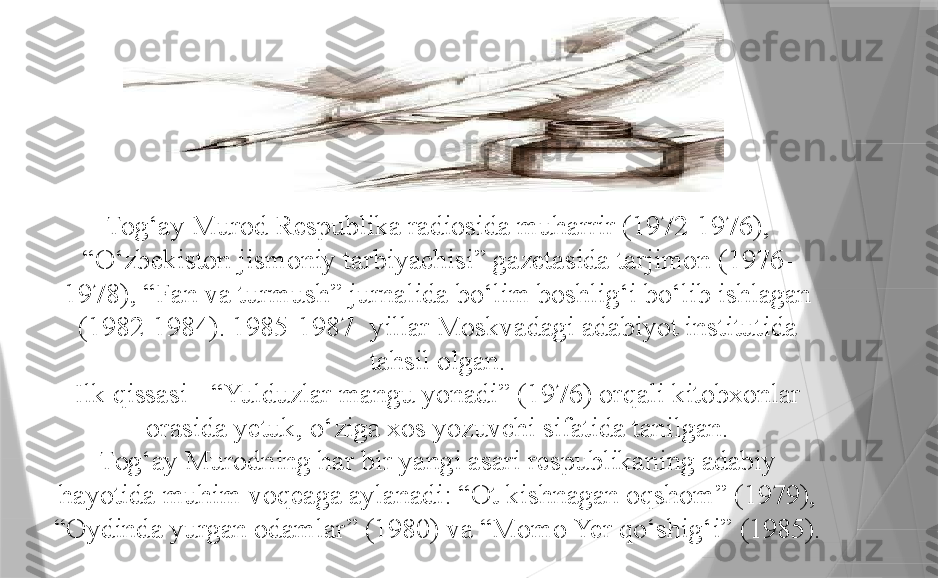 Tog‘ay Murod  R espublika radiosida muharrir (1972-1976), 
“O‘zbekiston jismoniy tarbiyachisi” gazetasida tarjimon (1976-
1978), “Fan va turmush” jurnalida bo‘lim boshlig‘i bo‘lib ishlagan 
(1982-1984). 1985-1987 -  yillar Moskvadagi adabiyot institutida 
tahsil olgan.
Ilk qissasi - “Yulduzlar mangu yonadi” (1976) orqali kitobxonlar 
orasida yetuk, o‘ziga xos yozuvchi sifatida tanilgan.
Tog‘ay Murodning har bir yangi asari respublikaning adabiy 
hayotida muhim voqeaga aylanadi: “Ot kishnagan oqshom” (1979), 
“Oydinda yurgan odamlar” (1980) va “Momo Yer qo‘shig‘i” (1985).                 