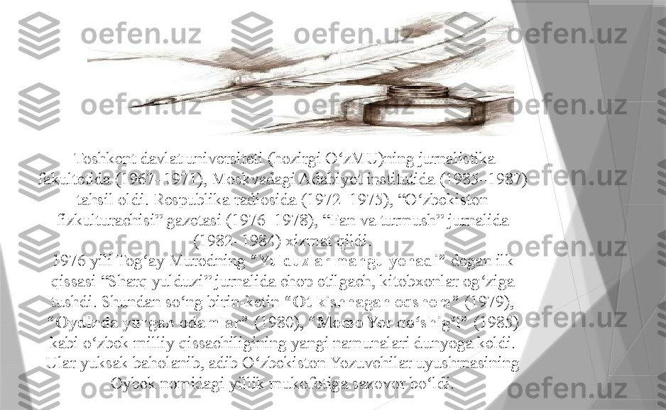   Toshkent davlat universiteti (hozirgi O zMU)ning jurnalistika ʻ
fakultetida (1967–1971), Moskvadagi Adabiyot institutida (1985–1987) 
tahsil oldi. Respublika radiosida (1972–1975), “O zbekiston 	
ʻ
fizkulturachisi” gazetasi (1976–1978), “Fan va turmush” jurnalida 
(1982–1984) xizmat qildi.
1976 yili Tog ay Murodning 	
ʻ “Yulduzlar mangu yonadi”  degan ilk 
qissasi “Sharq yulduzi” jurnalida chop etilgach, kitobxonlar og ziga 	
ʻ
tushdi. Shundan so ng birin-ketin 	
ʻ “Ot kishnagan oqshom”  (1979), 
“Oydinda yurgan odamlar”  (1980),  “Momo Yer qo shig i” 	
ʻ ʻ (1985) 
kabi o zbek milliy qissachiligining yangi namunalari dunyoga keldi. 	
ʻ
Ular yuksak baholanib, adib O zbekiston Yozuvchilar uyushmasining 	
ʻ
Oybek nomidagi yillik mukofotiga sazovor bo ldi.	
ʻ                 