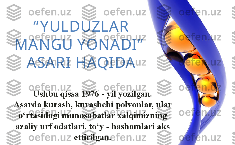 “ Y ULDUZLAR 
MAN GU YON ADI”  
ASARI HAQIDA
Ushbu qissa 1976 - yil yozilgan.
Asarda kurash, kurashchi polvonlar, ular 
o ‘ rtasidagi munosabatlar xalqimizning 
azaliy urf odatlari, to ‘ y - hashamlari aks 
ettirilgan. 