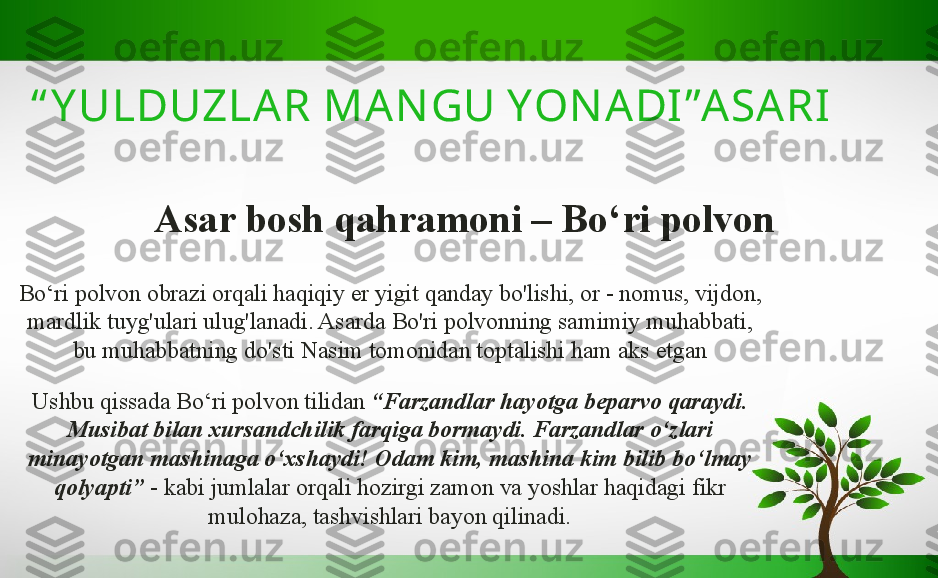 Asar bosh qahramoni – Bo ‘ ri polvon“ Y ULDUZLAR MA NGU YON ADI ”ASARI  
Bo ‘ ri polvon obrazi orqali haqiqiy er yigit qanday bo'lishi, or - nomus, vijdon, 
mardlik tuyg'ulari ulug'lanadi. Asarda Bo'ri polvonning samimiy muhabbati, 
bu muhabbatning do'sti Nasim tomonidan toptalishi ham aks   etgan
Ushbu qissada Bo ‘ ri polvon tilidan  “ Farzandlar hayotga beparvo qaraydi. 
Musibat bilan xursandchilik farqiga bormaydi. Farzandlar o ‘ zlari 
minayotgan mashinaga o ‘ xshaydi! Odam kim, mashina kim bilib bo ‘ lmay 
qolyapti ”   - kabi jumlalar orqali hozirgi zamon va yoshlar haqidagi fikr 
mulohaza, tashvishlari bayon qilinadi. 