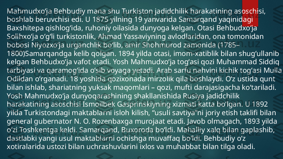 Mahmudxoʻja Behbudiy mana shu Turkiston jadidchilik harakatining asoschisi, 
boshlab beruvchisi edi. U 1875 yilning 19 yanvarida Samarqand yaqinidagi 
Baxshitepa qishlogʻida, ruhoniy oilasida dunyoga kelgan. Otasi Behbudxoʻja 
Solihxoʻja oʻgʻli turkistonlik, Ahmad Yassaviyning avlodlaridan, ona tomonidan 
bobosi Niyozxoʻja urganchlik boʻlib, amir Shohmurod zamonida (1785–
1800)Samarqandga kelib qolgan. 1894 yilda otasi, imom-xatiblik bilan shugʻullanib 
kelgan Behbudxoʻja vafot etadi. Yosh Mahmudxoʻja togʻasi qozi Muhammad Siddiq 
tarbiyasi va qaramogʻida oʻsib voyaga yetadi. Arab sarfu nahvini kichik togʻasi Mulla 
Odildan oʻrganadi. 18 yoshida qozixonada mirzolik qila boshlaydi. Oʻz ustida qunt 
bilan ishlab, shariatning yuksak maqomlari – qozi, mufti darajasigacha koʻtariladi. 
Yosh Mahmudxoʻja dunyoqarashining shakllanishida Rusiya jadidchilik 
harakatining asoschisi Ismoilbek Gasprinskiyning xizmati katta boʻlgan. U 1892 
yilda Turkistondagi maktablarni isloh kilish, “usuli savtiya”ni joriy etish taklifi bilan 
general gubernator N. O. Rozenbaxga murojaat etadi. Javob olmagach, 1893 yilda 
oʻzi Toshkentga keldi. Samarqand, Buxoroda boʻldi. Mahalliy xalq bilan gaplashib, 
dastlabki yangi usul maktablarni ochishga muvaffaq boʻldi. Behbudiy oʻz 
xotiralarida ustozi bilan uchrashuvlarini ixlos va muhabbat bilan tilga oladi.   