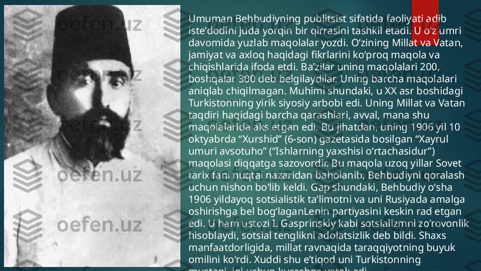 Umuman Behbudiyning publitsist sifatida faoliyati adib 
isteʼdodini juda yorqin bir qirrasini tashkil etadi. U oʻz umri 
davomida yuzlab maqolalar yozdi. Oʻzining Millat va Vatan, 
jamiyat va axloq haqidagi fikrlarini koʻproq maqola va 
chiqishlarida ifoda etdi. Baʼzilar uning maqolalari 200, 
boshqalar 300 deb belgilaydilar. Uning barcha maqolalari 
aniqlab chiqilmagan. Muhimi shundaki, u XX asr boshidagi 
Turkistonning yirik siyosiy arbobi edi. Uning Millat va Vatan 
taqdiri haqidagi barcha qarashlari, avval, mana shu 
maqolalarida aks etgan edi. Bu jihatdan, uning 1906 yil 10 
oktyabrda “Xurshid” (6-son) gazetasida bosilgan “Xayrul 
umuri avsotuho” (“Ishlarning yaxshisi oʻrtachasidur”) 
maqolasi diqqatga sazovordir. Bu maqola uzoq yillar Sovet 
tarix fani nuqtai nazaridan baholanib, Behbudiyni qoralash 
uchun nishon boʻlib keldi. Gap shundaki, Behbudiy oʻsha 
1906 yildayoq sotsialistik taʼlimotni va uni Rusiyada amalga 
oshirishga bel bogʻlaganLenin partiyasini keskin rad etgan 
edi. U ham ustozi I. Gasprinskiy kabi sotsializmni zoʻrovonlik 
hisoblaydi, sotsial tenglikni adolatsizlik deb bildi. Shaxs 
manfaatdorligida, millat ravnaqida taraqqiyotning buyuk 
omilini koʻrdi. Xuddi shu eʼtiqod uni Turkistonning 
mustaqilligi uchun kurashga yetakladi.   