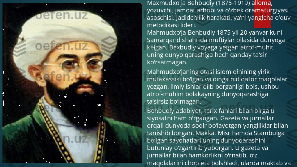 Maxmudxo‘ja Behbudiy (1875-1919) alloma, 
yozuvchi, jamoat arbobi va o‘zbek dramaturgiyasi 
asoschisi. Jadidchilik harakati, ya’ni yangicha o‘quv 
metodikasi lideri.
Mahmudxo‘ja Behbudiy 1875 yil 20 yanvar kuni 
Samarqand shahrida muftiylar oilasida dunyoga 
kelgan. Bexbudiy voyaga yetgan atrof-muhit 
uning dunyo qarashiga hech qanday ta’sir 
ko‘rsatmagan.
Mahmudxo‘janing otasi islom dinining yirik 
mutaxassisi bo‘lgan va dinga oid qator maqolalar 
yozgan, ilmiy ishlar olib borganligi bois, ushbu 
atrof-muhim bolakayning dunyoqarashiga 
ta’sirsiz bo‘lmagan.
Behbudiy adabiyot, tarix fanlari bilan birga u 
siyosatni ham o‘rgangan. Gazeta va jurnallar 
orqali dunyoda sodir bo‘layotgan yangiliklar bilan 
tanishib borgan. Makka, Misr hamda Stambulga 
bo‘lgan sayohatlari uning dunyoqarashini 
butunlay o‘zgartirib yuborgan. U gazeta va 
jurnallar bilan hamkorlikni o‘rnatib, o‘z 
maqolalarini chop eta bolshladi, ularda maktab va 
san’atni yaxshilash masalalarini ko‘tarar edi.   