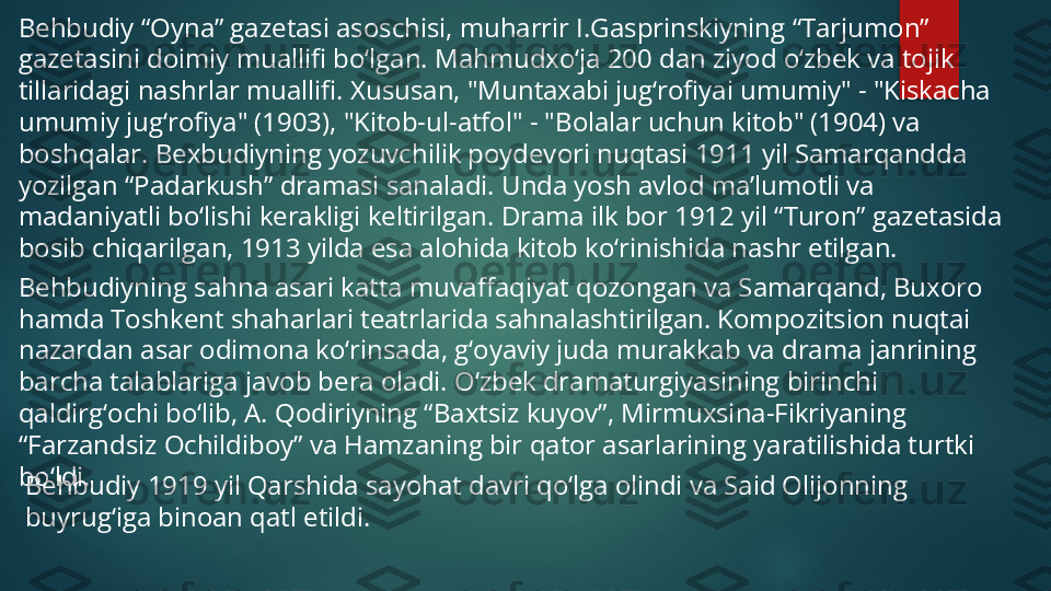 Behbudiy “Oyna” gazetasi asoschisi, muharrir I.Gasprinskiyning “Tarjumon” 
gazetasini doimiy muallifi bo‘lgan. Mahmudxo‘ja 200 dan ziyod o‘zbek va tojik 
tillaridagi nashrlar muallifi. Xususan, "Muntaxabi jug‘rofiyai umumiy" - "Kiskacha 
umumiy jug‘rofiya" (1903), "Kitob-ul-atfol" - "Bolalar uchun kitob" (1904) va 
boshqalar. Bexbudiyning yozuvchilik poydevori nuqtasi 1911 yil Samarqandda 
yozilgan “Padarkush” dramasi sanaladi. Unda yosh avlod ma’lumotli va 
madaniyatli bo‘lishi kerakligi keltirilgan. Drama ilk bor 1912 yil “Turon” gazetasida 
bosib chiqarilgan, 1913 yilda esa alohida kitob ko‘rinishida nashr etilgan.
Behbudiyning sahna asari katta muvaffaqiyat qozongan va Samarqand, Buxoro 
hamda Toshkent shaharlari teatrlarida sahnalashtirilgan. Kompozitsion nuqtai 
nazardan asar odimona ko‘rinsada, g‘oyaviy juda murakkab va drama janrining 
barcha talablariga javob bera oladi. O‘zbek dramaturgiyasining birinchi 
qaldirg‘ochi bo‘lib, A. Qodiriyning “Baxtsiz kuyov”, Mirmuxsina-Fikriyaning 
“Farzandsiz Ochildiboy” va Hamzaning bir qator asarlarining yaratilishida turtki 
bo‘ldi.
Behbudiy 1919 yil Qarshida sayohat davri qo‘lga olindi va Said Olijonning 
buyrug‘iga binoan qatl etildi.   