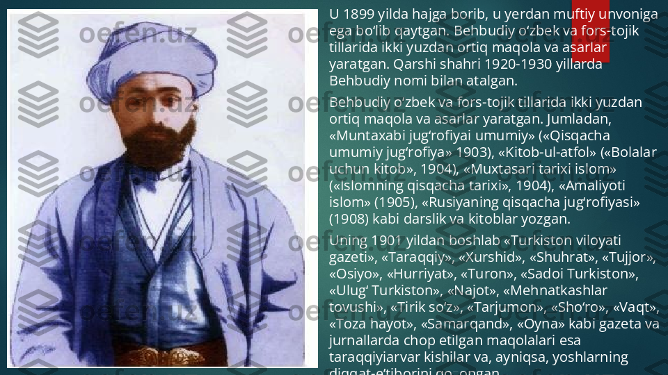 U 1899 yilda hajga borib, u yerdan muftiy unvoniga 
ega bo‘lib qaytgan. Behbudiy o‘zbek va fors-tojik 
tillarida ikki yuzdan ortiq maqola va asarlar 
yaratgan. Qarshi shahri 1920-1930 yillarda 
Behbudiy nomi bilan atalgan.
Behbudiy o‘zbek va fors-tojik tillarida ikki yuzdan 
ortiq maqola va asarlar yaratgan. Jumladan, 
«Muntaxabi jug‘rofiyai umumiy» («Qisqacha 
umumiy jug‘rofiya» 1903), «Kitob-ul-atfol» («Bolalar 
uchun kitob», 1904), «Muxtasari tarixi islom» 
(«Islomning qisqacha tarixi», 1904), «Amaliyoti 
islom» (1905), «Rusiyaning qisqacha jug‘rofiyasi» 
(1908) kabi darslik va kitoblar yozgan.
Uning 1901 yildan boshlab «Turkiston viloyati 
gazeti», «Taraqqiy», «Xurshid», «Shuhrat», «Tujjor», 
«Osiyo», «Hurriyat», «Turon», «Sadoi Turkiston», 
«Ulug‘ Turkiston», «Najot», «Mehnatkashlar 
tovushi», «Tirik so‘z», «Tarjumon», «Sho‘ro», «Vaqt», 
«Toza hayot», «Samarqand», «Oyna» kabi gazeta va 
jurnallarda chop etilgan maqolalari esa 
taraqqiyiarvar kishilar va, ayniqsa, yoshlarning 
diqqat-e’tiborini qozongan.   