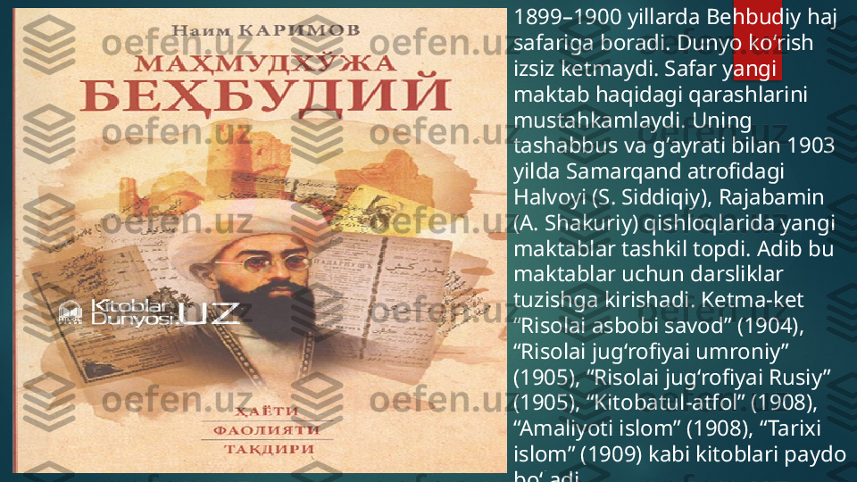 1899–1900 yillarda Behbudiy haj 
safariga boradi. Dunyo koʻrish 
izsiz ketmaydi. Safar yangi 
maktab haqidagi qarashlarini 
mustahkamlaydi. Uning 
tashabbus va gʻayrati bilan 1903 
yilda Samarqand atrofidagi 
Halvoyi (S. Siddiqiy), Rajabamin 
(A. Shakuriy) qishloqlarida yangi 
maktablar tashkil topdi. Adib bu 
maktablar uchun darsliklar 
tuzishga kirishadi. Ketma-ket 
“Risolai asbobi savod” (1904), 
“Risolai jugʻrofiyai umroniy” 
(1905), “Risolai jugʻrofiyai Rusiy” 
(1905), “Kitobatul-atfol” (1908), 
“Amaliyoti islom” (1908), “Tarixi 
islom” (1909) kabi kitoblari paydo 
boʻladi.   