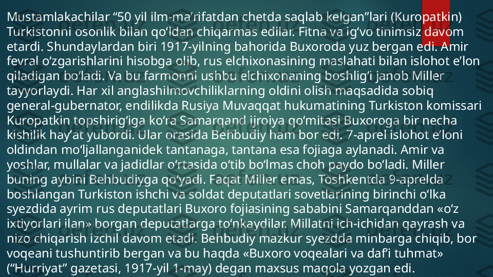 Mustamlakachilar “50 yil ilm-maʼrifatdan chetda saqlab kelgan”lari (Kuropatkin) 
Turkistonni osonlik bilan qoʻldan chiqarmas edilar. Fitna va igʻvo tinimsiz davom 
etardi. Shundaylardan biri 1917-yilning bahorida Buxoroda yuz bergan edi. Amir 
fevral oʻzgarishlarini hisobga olib, rus elchixonasining maslahati bilan islohot eʼlon 
qiladigan boʻladi. Va bu farmonni ushbu elchixonaning boshligʻi janob Miller 
tayyorlaydi. Har xil ang lashilmovchiliklarning oldini olish maqsadida sobiq 
general-gubernator, endilikda Rusiya Muvaqqat hukumatining Turkiston komissari 
Kuropatkin topshirigʻiga koʻra Samarqand ijroiya qoʻmitasi Buxoroga bir necha 
kishilik hayʼat yubordi. Ular orasida Behbudiy ham bor edi. 7-aprel islohot eʼloni 
oldindan moʻljallanganidek tantanaga, tantana esa fojiaga aylanadi. Amir va 
yoshlar, mullalar va jadidlar oʻrtasida oʻtib boʻlmas choh paydo boʻladi. Miller 
buning aybini Behbudiyga qoʻyadi. Faqat Miller emas, Toshkentda 9-aprelda 
boshlangan Turkiston ishchi va soldat deputatlari sovetlarining birinchi oʻlka 
syezdida ayrim rus deputatlari Buxoro fojiasining sababini Samarqanddan «oʻz 
ixtiyorlari ilan» borgan deputatlarga toʻnkaydilar. Millatni ich-ichidan qayrash va 
nizo chiqarish izchil davom etadi. Behbudiy mazkur syezdda minbarga chiqib, bor 
voqeani tushuntirib bergan va bu haqda «Buxoro voqealari va dafʼi tuhmat» 
(“Hurriyat” gazetasi, 1917-yil 1-may) degan maxsus maqola yozgan edi.   