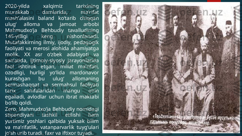 2020-yilda  xalqimiz  tarixining 
murakkab  damlarida,  maʼrifat 
mashʼalasini  baland  koʻtarib  chiqqan 
ulugʻ  alloma  va  jamoat  arbobi 
Mahmudxoʻja  Behbudiy  tavalludining 
145-yilligi  keng  nishonlanadi. 
Mutafakkirning  ilmiy,  ijodiy,  pedagogik 
faoliyati  va  merosi  alohida  ahamiyatga 
molik.  XX  asr  oʻzbek  adabiyoti  va 
sanʼatida,  ijtimoiy-siyosiy  jarayonlarida 
faol  ishtirok  etgan,  millat  maʼrifati, 
ozodligi,  hurligi  yoʻlida  mardonavor 
kurashgan  bu  ulugʻ  allomaning 
sermashaqqat  va  sermahsul  faoliyati 
tarix  sahifalaridan  mangu  oʻrin 
egalladi,  avlodlar  uchun  ibrat  maktabi 
boʻlib qoldi.
Zero, Mahmudxoʻja Behbudiy nomidagi 
stipendiyani  tashkil  etilishi  ham 
yurtimiz  yoshlari  qalbida  yuksak  bilim 
va  maʼrifatlik,  vatanparvarlik  tuygʻulari 
joʻsh urib turadi, faxr va iftixor tuyadi.   