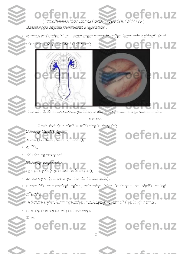 (  https://www.slideshare.net/slavakolomak16/ss-43464879  )  
  Sistoskopiya paytida funktsional o'zgarishlar  :
• xromotsistoskopiya  bilan - zararlangan tomonda indigo karminning chiqarilishini
sekinlashtirish yoki to'xtatish (3-rasm).
Guruch. 3. Xromotsistoskopiya.  Chap  ureterning  og'zidan  indigo  karminni olib
tashlash  
    O'tkir sistit (surunkali kasallikning kuchayishi)
Umumiy klinik belgilar:
• isitma (subfebril, kamroq - febril);
• zaiflik;
• ishlashning pasayishi.
Mahalliy simptomlar:
• og'riqli siyish (siyish oxirida kramplar);
• tez-tez siyish (pollakiuriya - har 30-60 daqiqada);
• suprapubik   mintaqadagi   og'riq,   palpatsiya   bilan   kuchayadi   va   siydik   pufagi
to'lganida;
• IMSerativ siyish, kunning vaqtiga, harakatga yoki dam olishga bog'liq emas;
• bitta siyishda siydik miqdori oshmaydi
20 ml.
10   