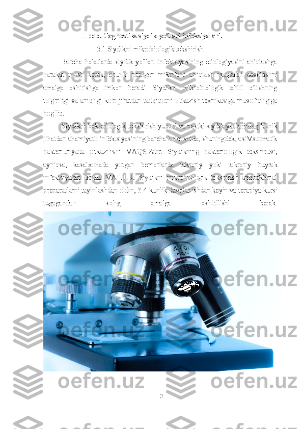 II bob.Diagnostiks siydik yo’llari infeksiyalari.
2.1.Siydikni mikrobiologik tekshirish.
Barcha holatlarda siydik yo'llari  infektsiyasining  etiologiyasini  aniqlashga
harakat   qilish   kerak,   chunki   patogen   mikrobini   aniqlash   maqsadli   davolashni
amalga   oshirishga   imkon   beradi.   Siydikni   mikrobiologik   tahlil   qilishning
to'g'riligi va aniqligi ko'p jihatdan tadqiqotni o'tkazish texnikasiga muvofiqligiga
bog'liq.
Siydikni bakteriologik tekshirish yuqori va pastki siydik yo'llarining klinik
jihatdan ahamiyatli infektsiyasining barcha holatlarida, shuningdek, asiMstomatik
bakteriuriyada   o'tkazilishi   MAQSIZdir.   Siydikning   bakteriologik   tekshiruvi,
ayniqsa,   kasalxonada   yotgan   bemorlarda   takroriy   yoki   takroriy   buyrak
infektsiyalari   uchun   MATJUR.   Siydikni   mikrobiologik   tekshirish   antibakterial
preparatlarni tayinlashdan oldin, 3-4 kunlik davolanishdan keyin va terapiya kursi
tugagandan   so'ng   amalga   oshirilishi   kerak.
13   