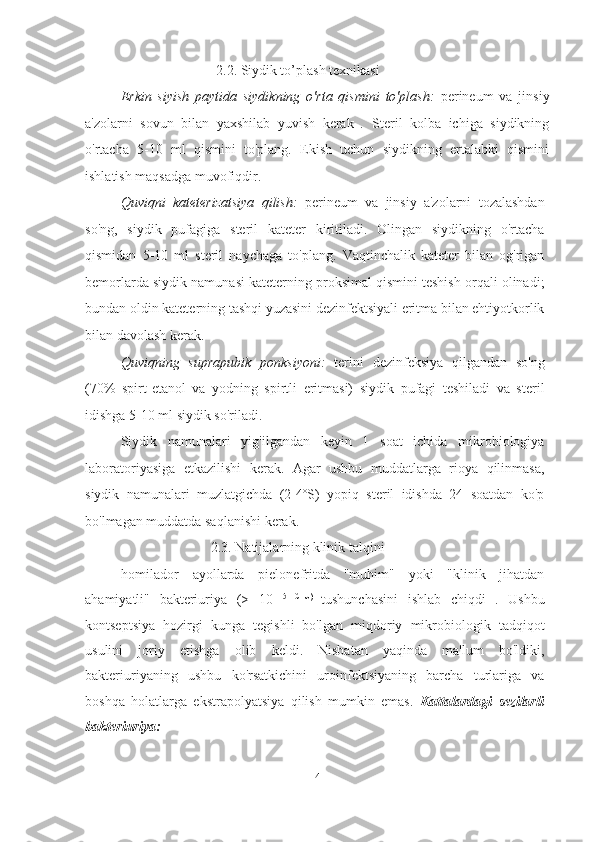 2.2. Siydik to’plash texnikasi
Erkin   siyish   paytida   siydikning   o'rta   qismini   to'plash:   perineum   va   jinsiy
a'zolarni   sovun   bilan   yaxshilab   yuvish   kerak   .   Steril   kolba   ichiga   siydikning
o'rtacha   5-10   ml   qismini   to'plang.   Ekish   uchun   siydikning   ertalabki   qismini
ishlatish maqsadga muvofiqdir.
Quviqni   kateterizatsiya   qilish:   perineum   va   jinsiy   a'zolarni   tozalashdan
so'ng,   siydik   pufagiga   steril   kateter   kiritiladi.   Olingan   siydikning   o'rtacha
qismidan   5-10   ml   steril   naychaga   to'plang.   Vaqtinchalik   kateter   bilan   og'rigan
bemorlarda siydik namunasi kateterning proksimal qismini teshish orqali olinadi;
bundan oldin kateterning tashqi yuzasini dezinfektsiyali eritma bilan ehtiyotkorlik
bilan davolash kerak.
Quviqning   suprapubik   ponksiyoni:   terini   dezinfeksiya   qilgandan   so'ng
(70%   spirt-etanol   va   yodning   spirtli   eritmasi)   siydik   pufagi   teshiladi   va   steril
idishga 5-10 ml siydik so'riladi.
Siydik   namunalari   yig'ilgandan   keyin   1   soat   ichida   mikrobiologiya
laboratoriyasiga   etkazilishi   kerak.   Agar   ushbu   muddatlarga   rioya   qilinmasa,
siydik   namunalari   muzlatgichda   (2-4ºS)   yopiq   steril   idishda   24   soatdan   ko'p
bo'lmagan muddatda saqlanishi kerak.
2.3. Natijalarning klinik talqini
homilador   ayollarda   pielonefritda   "muhim"   yoki   "klinik   jihatdan
ahamiyatli"   bakteriuriya   (>   10   5   CFU)  
tushunchasini   ishlab   chiqdi   .   Ushbu
kontseptsiya   hozirgi   kunga   tegishli   bo'lgan   miqdoriy   mikrobiologik   tadqiqot
usulini   joriy   etishga   olib   keldi.   Nisbatan   yaqinda   ma'lum   bo'ldiki,
bakteriuriyaning   ushbu   ko'rsatkichini   uroinfektsiyaning   barcha   turlariga   va
boshqa   holatlarga   ekstrapolyatsiya   qilish   mumkin   emas.   Kattalardagi   sezilarli
bakteriuriya:
14   