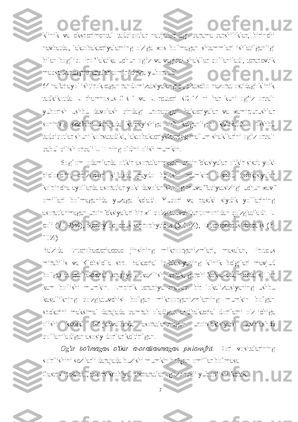 klinik   va   eksperimental   tadqiqotlar   natijalaridagi   qarama-qarshiliklar,   birinchi
navbatda,   laktobakteriyalarning   o'ziga   xos   bo'lmagan   shtammlari   ishlatilganligi
bilan   bog'liq.   Profilaktika   uchun   og'iz   va   vaginal   shakllar   qo'llaniladi,   terapevtik
maqsadlarda preparatlar tomir ichiga yuboriladi.
64 nafar ayol ishtirok etgan randomizatsiyalangan, platsebo-nazorat ostidagi klinik
tadkikotda   L.   rhamnosus   GR-1   va   L.   reuteri   RC-14   ni   har   kuni   og‘iz   orqali
yuborish   ushbu   davolash   qindagi   uropatogen   bakteriyalar   va   xamirturushlar
sonining   sezilarli   darajada   kamayishiga   olib   kelganligini   ko‘rsatdi.   .   Ushbu
tadqiqotlar shuni ko'rsatadiki, laktobakteriyalarning ma'lum shakllarini og'iz orqali
qabul qilish orqali UTI ning oldini olish mumkin.
Sog'lom   odamlarda   o'tkir   asoratlanmagan   uroinfektsiyalar   o'tkir   sistit   yoki
pielonefrit   epizodlari   sifatida   paydo   bo'lishi   mumkin.   Ushbu   infektsiyalar
ko'pincha ayollarda asoratlar yoki davolanishning muvaffaqiyatsizligi uchun xavf
omillari   bo'lmaganida   yuzaga   keladi.   Yuqori   va   pastki   siydik   yo'llarining
asoratlanmagan uroinfeksiyalari bir xil qo'zg'atuvchilar tomonidan qo'zg'atiladi: E.
coli   (70-95%),   Staphylococcus   saprophyticus   (5-10%),   Enterococcus   faecalis   (3-
10%).  
Ba'zida   Enterobacteriaceae   jinsining   mikroorganizmlari,   masalan,   Proteus
mirabilis   va   Klebsiella   spp.   Bakterial   infektsiyaning   klinik   belgilari   mavjud
bo'lganda   antibakterial   terapiya   o'tkazilishi   kerak,   garchi   keksa   odamlarda  sTIlar
kam   bo'lishi   mumkin.   Empirik   terapiya   ma'lum   bir   lokalizatsiyaning   ushbu
kasallikning   qo'zg'atuvchisi   bo'lgan   mikroorganizmlarning   mumkin   bo'lgan
spektrini   maksimal   darajada   qamrab   oladigan   antibakterial   dorilarni   o'z   ichiga
olishi   kerak.   2-4-jadvallarda   asoratlanmagan   uroinfektsiyani   davolashda
qo'llaniladigan asosiy dorilar keltirilgan.
Og'ir   bo'lmagan   o'tkir   asoratlanmagan   pielonefrit.   Dori   vositalarining
so'rilishini sezilarli darajada buzishi mumkin bo'lgan omillar bo'lmasa
Gastrointestinal, antimikrobiyal preparatlar og'iz orqali yuborilishi kerak.
17   