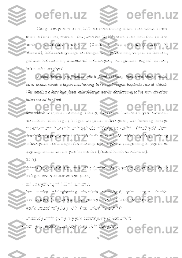Oxirgi   tavsiyalarga   ko'ra,   UTI   takrorlanishining   oldini   olish   uchun   barcha
chora-tadbirlar   majmuasini,   shu   jumladan   Uro-Vaksom   bilan   emlashni   qo'llash
kerak;   immunoaktiv   preparatlar   (Genferon),   fitopreparatlar   (Canefron   N,
Monurel),   laktobakteriyalarga   asoslangan   probiyotiklarning   vaginal   qo'llanilishi,
gialuron   kislotasining   endovezikal   instilatsiyasi,   estrogenlarni   vaginal   qo'llash,
bakteriofag terapiyasi.
Antibiotiklarni   profilaktika   qilish   faqat   UTIning   takrorlanishining   oldini
olish   uchun   sanab   o'tilgan   usullarning   ta'siri   bo'lmagan   taqdirda   ruxsat   etiladi.
Uni amalga oshirishga faqat mikroblarga qarshi dorilarning to'liq kurs  dozalari
bilan ruxsat beriladi.
   
Murakkab   urogenital   tizimning   tarkibiy,   funktsional   buzilishlari   yoki   surunkali
kasalliklari   bilan   bog'liq   bo'lgan   urogenital   infektsiyalar,   ular   tananing   himoya
mexanizmlarini   buzish   bilan   birgalikda   infektsiyalar   xavfini   oshiradi   yoki   ularni
davolashning past samaradorligini keltirib chiqaradi. Murakkab siydik yo'llarining
infektsiyalari ikkita diagnostik mezonga ega - siydikda patogenning ko'payishi va
quyidagi omillardan biri yoki bir nechtasi (Federal klinik ko'rsatmalar).
2017):
• doimiy   kateter   yoki   stent   mavjudligi   (uretral,   siydik   yo'llari,   buyraklar),   siydik
pufagini davriy kateterizatsiya qilish;
• qoldiq siydik hajmi 100 ml dan ortiq;
• har   qanday   etiologiyaning   obstruktiv   uropatiyasi,   ya'ni.   qovuq   chiqishi
obstruktsiyasi (shu jumladan neyrogen siydik pufagi), toshlar va o'smalar;
• vesikoureteral reflyuks yoki boshqa funktsional buzilish;
• uroepitelyumning kimyoviy yoki radiatsiyaviy shikastlanishi;
• peri- yoki operatsiyadan keyingi siydik infektsiyalari;
18   