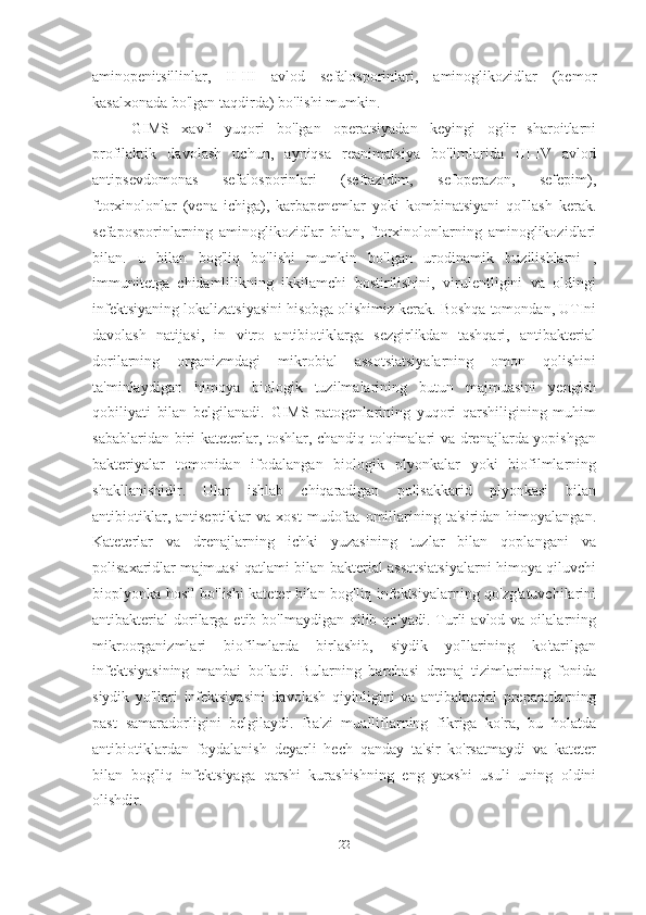 aminopenitsillinlar,   II-III   avlod   sefalosporinlari,   aminoglikozidlar   (bemor
kasalxonada bo'lgan taqdirda) bo'lishi mumkin.
GIMS   xavfi   yuqori   bo'lgan   operatsiyadan   keyingi   og'ir   sharoitlarni
profilaktik   davolash   uchun,   ayniqsa   reanimatsiya   bo'limlarida   III-IV   avlod
antipsevdomonas   sefalosporinlari   (seftazidim,   sefoperazon,   sefepim),
ftorxinolonlar   (vena   ichiga),   karbapenemlar   yoki   kombinatsiyani   qo'llash   kerak.
sefaposporinlarning   aminoglikozidlar   bilan,   ftorxinolonlarning   aminoglikozidlari
bilan.   u   bilan   bog'liq   bo'lishi   mumkin   bo'lgan   urodinamik   buzilishlarni   ,
immunitetga   chidamlilikning   ikkilamchi   bostirilishini,   virulentligini   va   oldingi
infektsiyaning lokalizatsiyasini hisobga olishimiz kerak. Boshqa tomondan, UTIni
davolash   natijasi,   in   vitro   antibiotiklarga   sezgirlikdan   tashqari,   antibakterial
dorilarning   organizmdagi   mikrobial   assotsiatsiyalarning   omon   qolishini
ta'minlaydigan   himoya   biologik   tuzilmalarining   butun   majmuasini   yengish
qobiliyati   bilan   belgilanadi.   GIMS   patogenlarining   yuqori   qarshiligining   muhim
sabablaridan biri kateterlar, toshlar, chandiq to'qimalari va drenajlarda yopishgan
bakteriyalar   tomonidan   ifodalangan   biologik   plyonkalar   yoki   biofilmlarning
shakllanishidir.   Ular   ishlab   chiqaradigan   polisakkarid   plyonkasi   bilan
antibiotiklar,  antiseptiklar  va   xost   mudofaa   omillarining  ta'siridan  himoyalangan.
Kateterlar   va   drenajlarning   ichki   yuzasining   tuzlar   bilan   qoplangani   va
polisaxaridlar majmuasi qatlami bilan bakterial assotsiatsiyalarni himoya qiluvchi
bioplyonka hosil bo'lishi kateter bilan bog'liq infektsiyalarning qo'zg'atuvchilarini
antibakterial  dorilarga  etib bo'lmaydigan  qilib  qo'yadi. Turli   avlod va  oilalarning
mikroorganizmlari   biofilmlarda   birlashib,   siydik   yo'llarining   ko'tarilgan
infektsiyasining   manbai   bo'ladi.   Bularning   barchasi   drenaj   tizimlarining   fonida
siydik   yo'llari   infektsiyasini   davolash   qiyinligini   va   antibakterial   preparatlarning
past   samaradorligini   belgilaydi.   Ba'zi   mualliflarning   fikriga   ko'ra,   bu   holatda
antibiotiklardan   foydalanish   deyarli   hech   qanday   ta'sir   ko'rsatmaydi   va   kateter
bilan   bog'liq   infektsiyaga   qarshi   kurashishning   eng   yaxshi   usuli   uning   oldini
olishdir.
22   