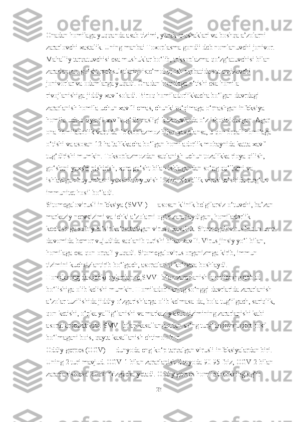 O nadan homilaga yuqqanda asab tizimi, yurak mushaklari va boshqa a’zolarni 
zararlovchi xastalik. Uning manbai Toxoplasma gondii deb nomlanuvchi jonivor. 
Mahalliy tarqatuvchisi esa mushuklar bo‘lib, toksoplazma qo‘zg‘atuvchisi bilan 
zararlangan go‘sht mahsulotlarini iste’mol qilish oqibatida sut emizuvchi 
jonivorlar va odamlarga yuqadi.  Onadan homilaga o‘tishi esa homila 
rivojlanishiga jiddiy xavf soladi. Biroq homiladorlikkacha bo‘lgan davrdagi 
zararlanish homila uchun xavfli emas, chunki to‘qimaga o‘rnashgan infeksiya 
homila uchun aytarli xavf tug‘dirmasligi kuzatuvlarda o‘z isbotini topgan. Agar 
ona homiladorlik vaqtida Toksoplazmoz bilan xastalansa, u qon orqali homilaga 
o‘tishi va asosan 12 haftalikkacha bo‘lgan homiladorlik mobaynida katta xavf 
tug‘dirishi mumkin. Toksoplazmozdan saqlanish uchun tozalikka rioya qilish, 
go‘shtni yaxshi pishirish, xom go‘sht bilan ishlagandan so‘ng qo‘llarni va 
ishlatilgan buyumlarni yaxshilab yuvish lozim. Kasallik virusi ta’sirida turg‘un 
immunitet hosil bo‘ladi.
Sitomegalovirusli infeksiya (SMVI) — asosan klinik belgilarsiz o‘tuvchi, ba’zan 
markaziy nerv tizimi va ichki a’zolarni og‘ir zararlaydigan, homiladorlik 
kechishiga salbiy ta’sir ko‘rsatadigan virusli kasallik. Sitomegalovirus butun umri
davomida bemor vujudida saqlanib turishi bilan xavfli. Virus jinsiy yo‘l bilan, 
homilaga esa qon orqali yuqadi. Sitomegalovirus organizmga kirib, immun 
tizimini kuchsizlantirib bo‘lgach, asoratlarini ko‘rsata boshlaydi.
Homilaning dastlabki oylardanoq SMVI bilan zararlanish homilaning nobud 
bo‘lishiga olib kelishi mumkin. Homiladorlikning so‘nggi davrlarida zararlanish 
a’zolar tuzilishida jiddiy o‘zgarishlarga olib kelmasa-da, bola tug‘ilgach, sariqlik, 
qon ketishi, o‘pka yallig‘lanishi va markaziy asab tizimining zararlanishi kabi 
asoratlar kuzatiladi. SMVI bilan kasallangandan so‘ng turg‘un immunitet hosil 
bo‘lmagani bois, qayta kasallanish ehtimoli bor.
Oddiy gerpes (OGV) — dunyoda eng ko‘p tarqalgan virusli infeksiyalardan biri. 
Uning 2 turi mavjud. OGV-1 bilan zararlanish dunyoda 90-95 foiz, OGV-2 bilan 
zararlanish esa 20-30 foizgacha yetadi. Oddiy gerpes homiladorlikning og‘ir 
23   