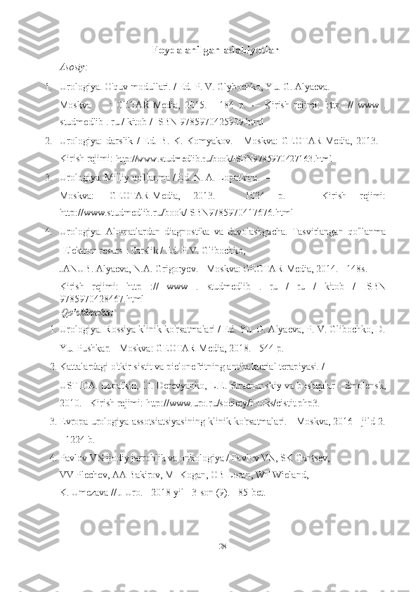 Foydalanilgan adabiyotlar
Asosiy:
1. Urologiya. O'quv modullari. / Ed. P. V. Glybochko, Yu. G. Alyaeva. —
Moskva  :   GETAR-Media,   2015.   -   184   p.   —   Kirish   rejimi:   http   ://   www   .
studmedlib  .  ru  /  kitob  /  ISBN  9785970425909.html  _  
2. Urologiya:   darslik   /   Ed.   B.   K.   Komyakov.   -   Moskva:   GEOTAR-Media,   2013.   -
Kirish rejimi:   http://www.studmedlib.ru/book/ISBN9785970427163.html  
3. Urologiya: Milliy qo'llanma / Ed. N. A. Lopatkina. —
Moskva:  GEOTAR-Media,   2013.   -   1024   p.   —   Kirish   rejimi:
http://www.studmedlib.ru/book/ISBN9785970417676.html  
4. Urologiya.   Alomatlardan   diagnostika   va   davolashgacha.   Tasvirlangan   qo'llanma
[Elektron resurs]: darslik / Ed. P.V. Glibochko,
JANUB. Alyaeva, N.A. Grigoryev. - Moskva: GEOTAR-Media, 2014. - 148s. -
Kirish   rejimi:   http   ://   www   .   studmedlib   .   ru   /   ru   /   kitob   /   ISBN
9785970428467.html  _  
  Qo'shimcha:
1. Urologiya. Rossiya klinik ko'rsatmalari / Ed. Yu. G. Alyaeva, P. V. Glibochko, D.
Yu. Pushkar. - Moskva: GEOTAR-Media, 2018. - 544 p.
2. Kattalardagi o'tkir sistit va pielonefritning antibakterial terapiyasi. /
USTIDA. Lopatkin, I.I. Derevyanko, L.E. Strachunskiy va boshqalar - Smolensk,
2010. - Kirish rejimi: http://www.uro.ru/society/books/cistit.php3.
3. Evropa urologiya assotsiatsiyasining klinik ko'rsatmalari. - Moskva, 2016 - jild 2.
- 1224 b.
4. Pavlov VN ijodiy jarrohlik va onkologiya / Pavlov VN, SK Gantsev,
VV Plechev, AA Bakirov, MI Kogan, OB Loran, WF Wieland,
K. Umezava // J Uro. - 2018 yil - 3-son (9). - 85-bet.
 
28   