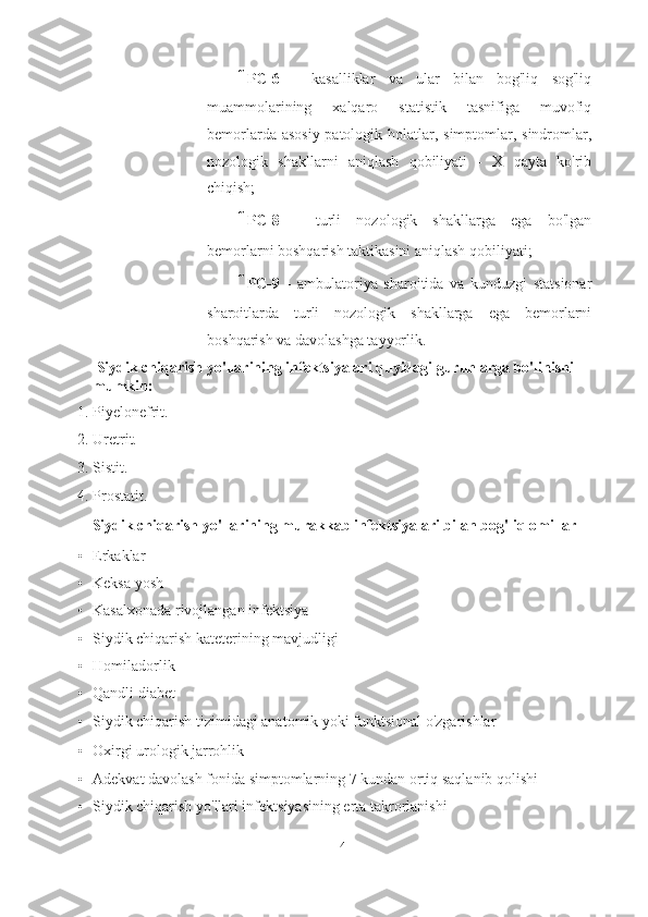  PC-6   -   kasalliklar   va   ular   bilan   bog'liq   sog'liq
muammolarining   xalqaro   statistik   tasnifiga   muvofiq
bemorlarda asosiy patologik holatlar, simptomlar, sindromlar,
nozologik   shakllarni   aniqlash   qobiliyati   -   X   qayta   ko'rib
chiqish;
 PC-8   -   turli   nozologik   shakllarga   ega   bo'lgan
bemorlarni boshqarish taktikasini aniqlash qobiliyati;
 PC-9   -   ambulatoriya   sharoitida   va   kunduzgi   statsionar
sharoitlarda   turli   nozologik   shakllarga   ega   bemorlarni
boshqarish va davolashga tayyorlik.
 Siydik chiqarish yo'llarining infektsiyalari quyidagi guruhlarga bo'linishi 
mumkin:
1. Piyelonefrit.
2. Uretrit.
3. Sistit.
4. Prostatit.
Siydik chiqarish yo'llarining murakkab infektsiyalari bilan bog'liq omillar
• Erkaklar
• Keksa yosh
• Kasalxonada rivojlangan infektsiya
• Siydik chiqarish kateterining mavjudligi
• Homiladorlik
• Qandli diabet
• Siydik chiqarish tizimidagi anatomik yoki funktsional o'zgarishlar
• Oxirgi urologik jarrohlik
• Adekvat davolash fonida simptomlarning 7 kundan ortiq saqlanib qolishi
• Siydik chiqarish yo'llari infektsiyasining erta takrorlanishi
4   