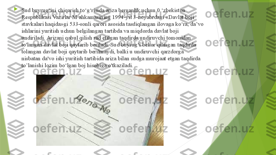 
Sud buyrug‘ini chiqarish to‘g‘risida ariza berganlik uchun 0 ‘zbekiston 
Respublikasi Vazirlar M ahkamasining 1994-yil 3-noyabrdagi «Davlat boji 
stavkalari haqida»gi 533-sonli qarori asosida tasdiqlangan ilovaga ko‘ra, da’vo 
ishlarini yuritish uchun belgilangan tartibda va miqdorda davlat boji 
undiriladi. Arizani qabul qilish rad etilgan taqdirda undiruvchi tomonidan 
to'langan davlat boji qaytarib beriladi. Sud buyrug‘i bekor qilingan taqdirda 
tolangan davlat boji qaytarib berilmaydi, balki u undiruvchi qarzdorga 
nisbatan da'vo ishi yuritish tartibida ariza bilan sudga murojaat etgan taqdirda 
to’lanishi lozim bo‘lgan boj hisobiga o'tkaziladi.                 